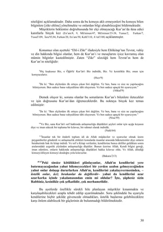 niteliğini açıklamaktadır. Daha sonra da bu konuya aklı ermeyenleri bu konuyu bilen
bilginlere [zikr ehline] yöneltmekte ve onlardan bilgi alınabileceğini bildirmektedir.
Müşriklerin beklentisi doğrultusunda bir elçi olmayacağı Kur’an’da ikna edici
kanıtlarla birçok kez (En’am/8, 9, Mü'minun/47, Mü'minun/33-38, Yunus/2, Furkan/7,
Yusuf/109, İsra/93,94, Furkan/20, En’am/50, Kehf/110, A’raf/188) açıklanmıştır.
Konumuz olan ayetteki “Ehl-i Zikr” ifadesiyle hem Ehlikitap’tan Tevrat, vahiy
ve din hakkında bilgisi olanlar, hem de Kur’an’ı ve mesajlarını iyice kavramış olan
mümin bilginler kastedilmiştir. Zaten “Zikr” sözcüğü hem Tevrat’ın hem de
Kur’an’ın niteliğidir:
9
Hiç kuşkusuz Biz, o Öğüt'ü/ Kur’ân'ı Biz indirdik, Biz. Ve kesinlikle Biz, onun için
koruyucularız.
(Hıcr/9)
9
De ki: “Ben elçilerden ilk ortaya çıkan biri değilim. Ve ben, bana ve size ne yapılacağını
bilmiyorum. Ben sadece bana vahyedilene tâbi oluyorum. Ve ben sadece apaçık bir uyarıcıyım.”
(Ahkaf/9)
Demek oluyor ki, sorunu olanlar bu sorunlarını Kur’an’ı bilenlere iletecekler
ve işin doğrusunu Kur’an’dan öğreneceklerdir. Bu noktaya birçok kez temas
edilmiştir:
9
De ki: “Ben elçilerden ilk ortaya çıkan biri değilim. Ve ben, bana ve size ne yapılacağını
bilmiyorum. Ben sadece bana vahyedilene tâbi oluyorum. Ve ben sadece apaçık bir uyarıcıyım.”
(Nisa/59)
64
Ve Biz, sana Kur’ân'ı sırf hakkında anlaşmazlığa düştükleri şeyleri onlar için açığa koyasın
diye ve iman edecek bir topluma bir kılavuz, bir rahmet olarak indirdik.
(Nahl/64)
213
İnsanlar tek bir önderli toplum idi de Allah müjdeciler ve uyarıcılar olmak üzere
peygamberler gönderdi ve anlaşmazlık ettikleri konularda insanlar arasında hükmetsinler diye onların
beraberinde hak ile kitap indirdi. Ve sırf o Kitap verilenler, kendilerine bunca deliller geldikten sonra
aralarındaki azgınlık yüzünden anlaşmazlığa düştüler. Bunun üzerine Allah, Kendi bilgisi gereği,
iman edenlere, onların hakkında anlaşmazlığa düştükleri hakka kılavuz oldu. Ve Allah, dilediği
kimseyi/dileyen kimseyi dosdoğru yola kılavuzlar.
(Bakara/213)
45-47
Peki sinsice kötülükleri plânlayanlar, Allah'ın kendilerini yere
batırmayacağından yahut bilemeyecekleri bir yerden azabın gelmeyeceğinden
yahut onlar dolaşıp dururlarken Allah'ın, kendilerini yakalayıvermesinden, –
üstelik onlar, âciz bırakanlar da değillerdir– yahut da kendilerini azar
azar/korku içinde yakalamasından emin mi oldular? İşte, şüphesiz sizin
Rabbiniz, kesinlikle çok şefkatlidir, çok merhametlidir.
Bu ayetlerde özellikle sürekli hile planlayan müşrikler kınanmakta ve
karşılaşabilecekleri azapla tehdit edilip uyarılmaktadır. Soru şeklindeki bu uyarıyla
kendilerine hiçbir şekilde güvencede olmadıkları, üstelik başlarına gelebileceklere
karşı önlem alabilecek bir güçlerinin de bulunmadığı bildirilmektedir.
30
 