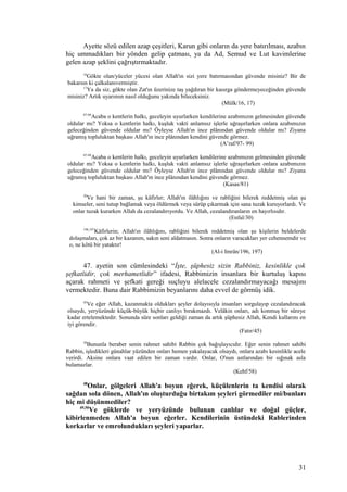 Ayette sözü edilen azap çeşitleri, Karun gibi onların da yere batırılması, azabın
hiç ummadıkları bir yönden gelip çatması, ya da Ad, Semud ve Lut kavimlerine
gelen azap şeklini çağrıştırmaktadır.
16
Gökte olan/yüceler yücesi olan Allah'ın sizi yere batırmasından güvende misiniz? Bir de
bakarsın ki çalkalanıvermiştir.
17
Ya da siz, gökte olan Zat'ın üzerinize taş yağdıran bir kasırga göndermeyeceğinden güvende
misiniz? Artık uyarımın nasıl olduğunu yakında bileceksiniz.
(Mülk/16, 17)
97-99
Acaba o kentlerin halkı, geceleyin uyurlarken kendilerine azabımızın gelmesinden güvende
oldular mı? Yoksa o kentlerin halkı, kuşluk vakti anlamsız işlerle uğraşırlarken onlara azabımızın
geleceğinden güvende oldular mı? Öyleyse Allah'ın ince plânından güvende oldular mı? Ziyana
uğramış topluluktan başkası Allah'ın ince plânından kendini güvende görmez.
(A’raf/97- 99)
97-99
Acaba o kentlerin halkı, geceleyin uyurlarken kendilerine azabımızın gelmesinden güvende
oldular mı? Yoksa o kentlerin halkı, kuşluk vakti anlamsız işlerle uğraşırlarken onlara azabımızın
geleceğinden güvende oldular mı? Öyleyse Allah'ın ince plânından güvende oldular mı? Ziyana
uğramış topluluktan başkası Allah'ın ince plânından kendini güvende görmez.
(Kasas/81)
30
Ve hani bir zaman, şu kâfirler; Allah'ın ilâhlığını ve rabliğini bilerek reddetmiş olan şu
kimseler, seni tutup bağlamak veya öldürmek veya sürüp çıkarmak için sana tuzak kuruyorlardı. Ve
onlar tuzak kurarken Allah da cezalandırıyordu. Ve Allah, cezalandıranların en hayırlısıdır.
(Enfal/30)
196,197
Kâfirlerin; Allah'ın ilâhlığını, rabliğini bilerek reddetmiş olan şu kişilerin beldelerde
dolaşmaları, çok az bir kazanım, sakın seni aldatmasın. Sonra onların varacakları yer cehennemdir ve
o, ne kötü bir yataktır!
(Al-i Imrân/196, 197)
47. ayetin son cümlesindeki “İşte, şüphesiz sizin Rabbiniz, kesinlikle çok
şefkatlidir, çok merhametlidir” ifadesi, Rabbimizin insanlara bir kurtuluş kapısı
açarak rahmeti ve şefkati gereği suçluyu alelacele cezalandırmayacağı mesajını
vermektedir. Buna dair Rabbimizin beyanlarını daha evvel de görmüş idik.
45
Ve eğer Allah, kazanmakta oldukları şeyler dolayısıyla insanları sorgulayıp cezalandıracak
olsaydı, yeryüzünde küçük-büyük hiçbir canlıyı bırakmazdı. Velâkin onları, adı konmuş bir süreye
kadar ertelemektedir. Sonunda süre sonları geldiği zaman da artık şüphesiz Allah, Kendi kullarını en
iyi görendir.
(Fatır/45)
58
Bununla beraber senin rahmet sahibi Rabbin çok bağışlayıcıdır. Eğer senin rahmet sahibi
Rabbin, işledikleri günahlar yüzünden onları hemen yakalayacak olsaydı, onlara azabı kesinlikle acele
verirdi. Aksine onlara vaat edilen bir zaman vardır. Onlar, O'nun astlarından bir sığınak asla
bulamazlar.
(Kehf/58)
48
Onlar, gölgeleri Allah'a boyun eğerek, küçülenlerin ta kendisi olarak
sağdan sola dönen, Allah'ın oluşturduğu birtakım şeyleri görmediler mi/bunları
hiç mi düşünmediler?
49,50
Ve göklerde ve yeryüzünde bulunan canlılar ve doğal güçler,
kibirlenmeden Allah'a boyun eğerler. Kendilerinin üstündeki Rablerinden
korkarlar ve emrolundukları şeyleri yaparlar.
31
 