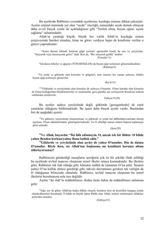 Bu ayetlerde Rabbimiz evrendeki ayetlerine; kurduğu sisteme dikkat çekmiştir.
Ayetin orijinal metninde yer alan “secde” sözcüğü, namazdaki secde demek olmayıp
daha evvel birçok vesile ile açıkladığımız gibi “Teslim olma, boyun eğme, uyum
sağlama” anlamındadır.
Allah’ın yarattığı küçük, büyük her varlık Allah’ın koyduğu sistem
çerçevesinde hareket etmekte, kime ne görev verdiyse hepsi de kendisine verilen o
görevi yapmaktadır:
11
Sonra duman hâlinde bulunan göğe yerleşti/ egemenlik kurdu da ona ve yeryüzüne,
“İsteyerek veya istemeyerek gelin!” dedi. İkisi de, “Biz isteyerek geldik” dediler.
(Fussılet/11)
6
Gövdesiz bitkiler ve ağaçlar (TÜM BİTKİLER) da boyun eğip teslimiyet göstermektedirler.
(Rahman/6)
15
Ve yerde ve göklerde olan kimseler ve gölgeleri, ister istemez her zaman yalnızca Allah'a
boyun eğip teslimiyet gösterirler.
(Ra’d/15)
19,20
Göklerde ve yeryüzünde olan kimseler de yalnızca O'nundur. O'nun katında olan kimseler
de O'nun kulluğundan büyüklenmezler ve usanmazlar, gece-gündüz ara vermeyerek Kendisini noksan
sıfatlardan arındırırlar.
Enbiya/19,20)
Bu ayetler sadece yeryüzünde değil, göklerde [gezegenlerde] de canlı
yaratıklar olduğunu bildirmektedir. Bu işaret daha birçok ayette vardır. Bunlardan
biri de aşağıdaki ayettir:
29
Ve göklerin, yeryüzünün oluşturulması ve göklerde ve yerde her dâbbehden/canlıdan türetip
yayması, O'nun alâmetlerinden/ göstergelerindendir. Ve O, dilediği zaman onların hepsini toplamaya
gücü yetendir.
(Şura/29)
51
Ve Allah, buyurdu: “İki ilâh edinmeyin. O, ancak tek bir ilâhtır. O hâlde
yalnız Benden korkun/yalnız Bana kulluk edin.”
52
Göklerde ve yeryüzünde olan şeyler de yalnız O'nundur. Din de daima
O'nundur. Böyle iken, siz Allah'tan başkasına mı kendinizi koruma altına
aldırtıyorsunuz?
Rabbimizin gönderdiği mesajların içeriğinin çok öz bir şekilde ifade edildiği
bu ayetlerde tevhid inancını oluşturan temel ilkeler ortaya konmaktadır. Bu ilkelere
göre, Rabbimiz tek ilah olduğu gibi, kâinatın mülkü de tamamen O’na aittir. İnsanın
yalnız O’na kulluk etmesi gerektiği gibi, takvalı davranması gereken tek varlığın da
O olduğunun bilincinde olmalıdır. Rabbimiz, tevhid inancını oluşturan bu temel
ilkelerin bozulmasına asla razı değildir.
Ayette “iki ilah”ın reddedilmesi, ikiden fazla ilahın da reddedilmesi anlamına
gelir:
22
Eğer yer ile gökte Allah'tan başka ilâhlar olsaydı, bunların ikisi de kesinlikle kargaşa içinde
olurdu/düzenleri bozulurdu. O hâlde en büyük tahtın Rabbi olan Allah, onların nitelemekte oldukları
şeylerden arınıktır.
(Enbiya/22)
32
 