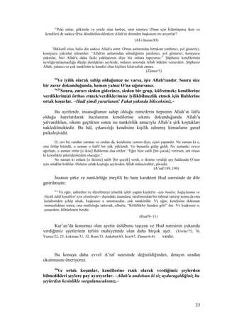 83
Peki onlar, göklerde ve yerde olan herkes, ister istemez O'nun için İslâmlaşmış iken ve
kendileri de sadece O'na döndürüleceklerken Allah'ın dininden başkasını mı arıyorlar?
(AI-i Imran/83)
3
Dikkatli olun, halis din sadece Allah'a aittir. O'nun astlarından birtakım yardımcı, yol gösterici,
koruyucu yakınlar edinenler: “Allah'ın astlarından edindiğimiz yardımcı, yol gösterici, koruyucu
yakınlar, bizi Allah'a daha fazla yaklaştırsın diye biz onlara tapıyoruz.” Şüphesiz kendilerinin
ayrılığa/anlaşmazlığa düşüp durdukları şeylerde, onların arasında Allah hüküm verecektir. Şüphesiz
Allah, yalancı ve çok nankörün ta kendisi olan kişilere kılavuzluk etmez.
(Zümer/3)
53
Ve iyilik olarak sahip olduğunuz ne varsa, işte Allah'tandır. Sonra size
bir zarar dokunduğunda, hemen yalnız O'na sığınırsınız.
54,55
Sonra, zararı sizden giderince, sizden bir grup, küfretmek; kendilerine
verdiklerimizi örtbas etmek/verdiklerimize iyilikbilmezlik etmek için Rablerine
ortak koşarlar. –Hadi şimdi yararlanın! Fakat yakında bileceksiniz.–
Bu ayetlerde, insanoğlunun sahip olduğu nimetlerin hepsinin Allah’ın lütfu
olduğu hatırlatılarak bazılarının kendilerine sıkıntı dokunduğunda Allah’a
yalvardıkları, sıkıntı geçtikten sonra ise nankörlük amacıyla Allah’a şirk koştukları
nakledilmektedir. Bu hâl, çıkarcılığı kendisine kişilik edinmiş kimselerin genel
psikolojisidir.
O, sizi bir candan yaratan ve ondan da, kendisine ısınsın diye, eşini yapandır. Ne zaman ki o,
onu örtüp bürüdü, o zaman o hafif bir yük yüklendi. Ve bununla gidip geldi. Ne zamanki zevce
ağırlaştı, o zaman onlar [o ikisi] Rablerine dua ettiler: “Eğer bize salih [bir çocuk] verirsen, ant olsun
ki kesinlikle şükredenlerden olacağız.”
Ne zaman ki onlara [o ikisine] salih [bir çocuk] verdi, o ikisine verdiği şey hakkında O’nun
için ortaklar kıldılar. Onların ortak koştuğu şeylerden Allah münezzehtir, yücedir.
(A’raf/189, 190)
İnsanın şirke ve nankörlüğe meyilli bu ham karakteri Hud suresinde de dile
getirilmiştir:
9-11
Ve eğer, sabreden ve düzeltmeye yönelik işleri yapan kişilerin –işte bunlar, bağışlanma ve
büyük ödül kendileri için olanlardır– dışındaki insanlara, tarafımızdan bir rahmet tattırıp sonra da onu
kendisinden çekip alsak, kuşkusuz o umutsuzdur, çok nankördür. Ve eğer, kendisine dokunan
mutsuzluktan sonra, ona mutluluğu tattırsak, elbette, “Kötülükler benden gitti” der. Ve kuşkusuz o,
şımarıktır, böbürlenen biridir.
(Hud/9- 11)
Kur’an’da konumuz olan ayetin üslûbunu taşıyan ve Hud suresinin yukarıda
verdiğimiz ayetlerinin tefsiri mahiyetinde olan daha birçok ayet (Tövbe/75, 76,
Yunus/22, 23, Lokman/31, 32, Rum/33, Ankebut/65, İsra/67, Zümer/6-8) vardır.
Bu konuya daha evvel A’raf suresinde değinildiğinden, detayın oradan
okunmasını öneriyoruz.
56
Ve ortak koşanlar, kendilerine rızık olarak verdiğimiz şeylerden
bilmedikleri şeylere pay ayırıyorlar. –Allah'a andolsun ki siz uydurageldiğiniz bu
şeylerden kesinlikle sorgulanacaksınız.–
33
 