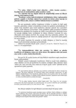 57
Ve onlar, Allah'a kızlar isnat ediyorlar. –Allah, bundan arınıktır.–
Kendileri için de iştahlandıkları oğlan çocukları vardır.
58
Ve onlardan biri kız doğum haberi ile müjdelendiği zaman içi öfkeyle
dolarak yüzü kapkara kesilir.
59
Kendisine verilen haberin/müjdenin kötülüğünden dolayı toplumundan
gizlenir; aşağılık ve horluğa rağmen kızı yanında mı tutsun yoksa toprağa mı
gömsün! Dikkat edin, onların verdikleri hüküm/töreleri ne kötüdür!
Bu ayet gurubunda, cahiliye Araplarının, evlatları ve malları ile ilgili sapık
inançları, gelenekler, cehalet ve küstahlıkta ne kadar ileri gittikleri anlatılmaktadır. O
günkü Arap müşrikleri güya kendi kafalarınca taksimat yaparak bazı yiyecekleri
putlara, sözde ilahlarına ayırıyorlardı. Üstün gördükleri oğlan çocuklarını kendileri
sahiplenip hor gördükleri kız çocukları da Allah’a isnat ediyorlardı. İçlerinden birine
kız çocuğu doğduğu haber verildiğinde bu habere öfkelenir, kızarmak bir yana,
öfkesinden yüzü kapkara kesilirdi. Kız çocuğu oldu diye toplumdan saklanır, “bu
rezillik karşısında çocuğu tutsam mı, toprağa gömsem mi” diye kendi içinde gelgitli
bir savaş yaşardı.
Bu ayetler insanlığın bir zamanlar ne halde olduğunu ve İslam’ın insanlığı
hangi sosyal çukurlardan çıkardığını göstermektedir.
Onların bu inançları birçok ayette (Zuhruf/17, En’am/136, Maide/103, Necm/21, 22,
Saffat/151-154) sergilenmiştir.
62
Ve beğenmediklerini Allah için ayırırlar. Ve dilleri, en güzelin
kendilerine ait olduğunu, yalan yere söyler durur. Hiç şüphesiz onlar için ancak
ateş vardır ve onlar, önden itileceklerdir.
Bu ayet 56 -59. ayetler üzerine atıf olup Mekkeli müşriklerin sapık inançlarının
beyanı mahiyetindedir.
Mekkeli şımarık kodamanlar kendilerinin Allah’ın sevgili kulu olduklarını,
sahip oldukları servetin de kendilerine bu nedenle verildiğini iddia ederlerdi. Hatta
“ahıret yok; ama varsa bile, bize orada da en hayırlı şeyler verilir” şeklinde kof bir
egosantrizm içinde yaşarlardı.
50
Ve eğer kendisine dokunan sıkıntıdan sonra, kendisine tarafımızdan bir rahmet tattırsak, hiç
kuşkusuz “Bu benim hakkımdır. Ve kıyâmetin kopuş anının geleceğini sanmıyorum. Ve eğer
Rabbime döndürülürsem, O'nun katında hiç şüphesiz, benim için en güzeli vardır” der. Bu nedenle
kâfirlere; Allah'ın ilâhlığını ve rabliğini bilerek reddeden kimselere, yaptıklarını kesin bildireceğiz
ve onlara, kesinlikle kaba bir cezadan tattıracağız.
(Fussilet/50)
35,36
Ve bu adam, kendine haksızlık ederek bağına girdi: “Ben, bunun hiç yok olacağını
sanmıyorum. Ben Saat'in kopacağını da zannetmiyorum. Var sayalım ki Rabbime geri götürüldüm,
kesinlikle orada bundan daha iyi bir sonuç bulurum” dedi.
(Kehf/35, 36)
Bu zihniyet sahipleri ile ilgili Meryem suresinde detaylı bir pasaj vardır:
73
Ve âyetlerimiz kendilerine apaçık okunduğu zaman, o kâfirler; Allah'ın ilâhlığını ve rabliğini
bilerek reddetmiş olan o kişiler, iman etmiş olan kişilere, “Bu iki zümreden [mü’min ve Allah'ın
ilâhlığını ve rabliğini bilerek reddedenlerden] hangisi makam mevki bakımından daha iyi, düşüp
kalktığı kimseler/örgütler bakımından daha güzeldir?” dediler.
34
 