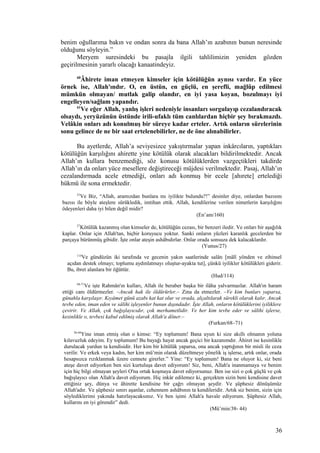 benim oğullarıma bakın ve ondan sonra da bana Allah’ın azabının bunun neresinde
olduğunu söyleyin.”
Meryem suresindeki bu pasajla ilgili tahlilimizin yeniden gözden
geçirilmesinin yararlı olacağı kanaatindeyiz.
60
Âhirete iman etmeyen kimseler için kötülüğün aynısı vardır. En yüce
örnek ise, Allah'ındır. O, en üstün, en güçlü, en şerefli, mağlûp edilmesi
mümkün olmayan/ mutlak galip olandır, en iyi yasa koyan, bozulmayı iyi
engelleyen/sağlam yapandır.
61
Ve eğer Allah, yanlış işleri nedeniyle insanları sorgulayıp cezalandıracak
olsaydı, yeryüzünün üstünde irili-ufaklı tüm canlılardan hiçbir şey bırakmazdı.
Velâkin onları adı konulmuş bir süreye kadar erteler. Artık onların sürelerinin
sonu gelince de ne bir saat ertelenebilirler, ne de öne alınabilirler.
Bu ayetlerde, Allah’a seviyesizce yakıştırmalar yapan inkârcıların, yaptıkları
kötülüğün karşılığını ahirette yine kötülük olarak alacakları bildirilmektedir. Ancak
Allah’ın kullara benzemediği, söz konusu kötülüklerden vazgeçtikleri takdirde
Allah’ın da onları yüce mesellere değiştireceği müjdesi verilmektedir. Pasaj, Allah’ın
cezalandırmada acele etmediği, onları adı konmuş bir ecele [ahırete] ertelediği
hükmü ile sona ermektedir.
53
Ve Biz, “Allah, aramızdan bunlara mı iyilikte bulundu?!” desinler diye, onlardan bazısını
bazısı ile böyle ateşlere sürükledik, imtihan ettik. Allah, kendilerine verilen nimetlerin karşılığını
ödeyenleri daha iyi bilen değil midir?
(En’am/160)
27
Kötülük kazanmış olan kimseler de, kötülüğün cezası, bir benzeri iledir. Ve onları bir aşağılık
kaplar. Onlar için Allah'tan, hiçbir koruyucu yoktur. Sanki onların yüzleri karanlık gecelerden bir
parçaya bürünmüş gibidir. İşte onlar ateşin ashâbıdırlar. Onlar orada sonsuza dek kalacaklardır.
(Yunus/27)
114
Ve gündüzün iki tarafında ve gecenin yakın saatlerinde salâtı [mâlî yönden ve zihinsel
açıdan destek olmayı; toplumu aydınlatmayı oluştur-ayakta tut], çünkü iyilikler kötülükleri giderir.
Bu, ibret alanlara bir öğüttür.
(Hud/114)
68-71
Ve işte Rahmân'ın kulları, Allah ile beraber başka bir ilâha yalvarmazlar. Allah'ın haram
ettiği canı öldürmezler. –Ancak hak ile öldürürler.– Zina da etmezler. –Ve kim bunları yaparsa,
günahla karşılaşır. Kıyâmet günü azabı kat kat olur ve orada, alçaltılarak sürekli olarak kalır. Ancak
tevbe eden, iman eden ve sâlihi işleyenler bunun dışındadır. İşte Allah, onların kötülüklerini iyiliklere
çevirir. Ve Allah, çok bağışlayıcıdır, çok merhametlidir. Ve her kim tevbe eder ve sâlihi işlerse,
kesinlikle o, tevbesi kabul edilmiş olarak Allah'a döner.–
(Furkan/68–71)
38-44
Yine iman etmiş olan o kimse: “Ey toplumum! Bana uyun ki size akıllı olmanın yoluna
kılavuzluk edeyim. Ey toplumum! Bu bayağı hayat ancak geçici bir kazanımdır. Âhiret ise kesinlikle
durulacak yurdun ta kendisidir. Her kim bir kötülük yaparsa, ona ancak yaptığının bir misli ile ceza
verilir. Ve erkek veya kadın, her kim mü’min olarak düzeltmeye yönelik iş işlerse, artık onlar, orada
hesapsızca rızıklanmak üzere cennete girerler.” Yine: “Ey toplumum! Bana ne oluyor ki, siz beni
ateşe davet ediyorken ben sizi kurtuluşa davet ediyorum! Siz, beni, Allah'a inanmamaya ve benim
için hiç bilgi olmayan şeyleri O'na ortak koşmaya davet ediyorsunuz. Ben ise sizi o çok güçlü ve çok
bağışlayıcı olan Allah'a davet ediyorum. Hiç inkâr edilemez ki, gerçekten sizin beni kendisine davet
ettiğiniz şey, dünya ve âhirette kendisine bir çağrı olmayan şeydir. Ve şüphesiz dönüşümüz
Allah'adır. Ve şüphesiz sınırı aşanlar, cehennem ashâbının ta kendileridir. Artık siz benim, sizin için
söylediklerimi yakında hatırlayacaksınız. Ve ben işimi Allah'a havale ediyorum. Şüphesiz Allah,
kullarını en iyi görendir” dedi.
(Mü’min/38- 44)
36
 