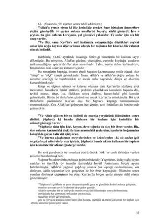 62- (Yukarıda, 59. ayetten sonra tahlil edilmiştir.)
63
Allah'a yemin olsun ki Biz kesinlikle senden önce birtakım ümmetlere
elçiler gönderdik de şeytan onlara amellerini bezeyip süslü gösterdi. İşte o
şeytan, bu gün onların koruyucu, yol gösterici yakınıdır. Ve onlar için acı bir
azap vardır.
64
Ve Biz, sana Kur’ân'ı sırf hakkında anlaşmazlığa düştükleri şeyleri
onlar için açığa koyasın diye ve iman edecek bir topluma bir kılavuz, bir rahmet
olarak indirdik.
Rabbimiz, 63-69. ayetlerde insanlığa lütfettiği nimetlerin bir kısmını sayıp
dökmüştür. Bu nimetler, Allah'ın gücüne, yüceliğine, evrende koyduğu yasaların
mükemmelliğine apaçık deliller olan nimetlerdir. Tabii, bunlar aklını kullanabilen,
tutkularının esiri olmayan kimseler içindir.
Bu nimetlerin başında, insanın ebedi hayatını kazanmasına vesile olacak olan
“kitap” ve “elçi” nimeti gelmektedir. İnsan, Allah’ı ve Allah’ın doğru yolunu bu
nimetler aracılığı ile bulabilmekte ve ancak onlar sayesinde dünya ve ahıretini
kurtarabilmektedir.
Kitap ve elçinin rahmet ve kılavuz oluşuna dair Kur’an’da yüzlerce ayet
mevcuttur. İnsanların ihtilaf ettikleri, problem çıkardıkları konuların başında din,
tevhîd inancı, kitap, İsa, öldükten sonra dirilme, haram-helal gibi konular
gelmektedir. Bütün bu ihtilafların çözümü ise ancak Kur’an’la mümkündür. Bu ayet
ihtilafların çözümünde Kur’an dışı bir başvuru kaynağı tanınmamasını
emretmektedir. Zira Allah’tan gelmeyen her çözüm yeni ihtilafları da beraberinde
getirecektir.
65
Ve Allah gökten bir su indirdi de onunla yeryüzünü ölümünden sonra
diriltti. Şüphesiz ki bunda dinleyen bir toplum için kesinlikle bir
alâmet/gösterge vardır.
66
Şüphesiz sizin için keçi, koyun, deve sığırda da size bir ibret vardır. Biz,
size onların karnındaki dışkı ile kan arasındaki şeylerden, içenlerin boğazından
kolaylıkla geçen halis süt içiriyoruz.
67
Ve hurma ağaçlarının meyvelerinden ve üzümlerden –ki, siz ondan içki
ve güzel rızık edinirsiniz– size içiririz. Şüphesiz bunda aklını kullanan bir toplum
için kesinlikle bir alâmet/gösterge vardır.
Bu ayet gurubunda ise insanlara yeryüzündeki bitki ve canlı türünden verilen
nimetler hatırlatılmaktadır.
Yağmur bu nimetlerin en başta gelenlerindendir. Yağmurun, dolayısıyla suyun
canlılar ve özellikle de insanlar üzerindeki hayatî fonksiyonu birçok ayette
hatırlatılmıştır. Allah’ın yağmur yağdırıp onunla ölü toprağı canlandırması, söz
dinleyen, akıllı toplumlar için gerçekten de bir ibret kaynağıdır. Ölümden sonra
yeniden dirilmeyi çağrıştıran bu olay, Kur’an’da birçok yerde ahırete delil olarak
gösterilmiştir:
164
Şüphesiz ki göklerin ve yerin oluşturuluşunda, gece ve gündüzün birbiri ardınca gelişinde,
insanlara yarayan şeylerle denizde akıp giden gemide,
Allah'ın semadan bir su indirip de onunla yeryüzünü ölümünden sonra diriltmesinde,
yeryüzünde her deprenen canlılardan yaymasında,
rüzgârları evirip çevirmesinde,
gök ile yeryüzü arasında emre hazır olan bulutta, şüphesiz akıllarını çalıştıran bir toplum için
elbette alâmetler/göstergeler vardır.
37
 