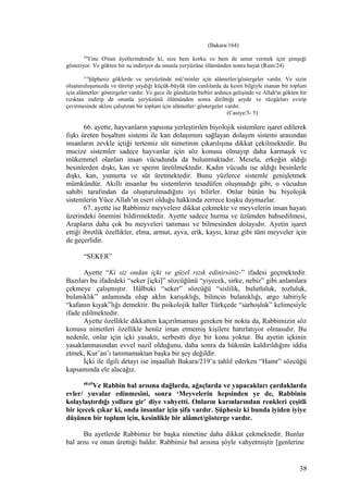 (Bakara/164)
24
Yine O'nun âyetlerindendir ki, size hem korku ve hem de umut vermek için şimşeği
gösteriyor. Ve gökten bir su indiriyor da onunla yeryüzüne ölümünden sonra hayat (Rum/24)
3-5
Şüphesiz göklerde ve yeryüzünde mü’minler için alâmetler/göstergeler vardır. Ve sizin
oluşturuluşunuzda ve türetip yaydığı küçük-büyük tüm canlılarda da kesin bilgiyle inanan bir toplum
için alâmetler/ göstergeler vardır. Ve gece ile gündüzün birbiri ardınca gelişinde ve Allah'ın gökten bir
rızıktan indirip de onunla yeryüzünü ölümünden sonra dirilttiği şeyde ve rüzgârları evirip
çevirmesinde aklını çalıştıran bir toplum için alâmetler/ göstergeler vardır.
(Casiye/3- 5)
66. ayette, hayvanların yapısına yerleştirilen biyolojik sistemlere işaret edilerek
fışkı üreten boşaltım sistemi ile kan dolaşımını sağlayan dolaşım sistemi arasından
insanların zevkle içtiği tertemiz süt nimetinin çıkarılışına dikkat çekilmektedir. Bu
mucize sistemler sadece hayvanlar için söz konusu olmayıp daha karmaşık ve
mükemmel olanları insan vücudunda da bulunmaktadır. Mesela, erkeğin aldığı
besinlerden dışkı, kan ve sperm üretilmektedir. Kadın vücudu ise aldığı besinlerle
dışkı, kan, yumurta ve süt üretmektedir. Bunu yüzlerce sistemle genişletmek
mümkündür. Akıllı insanlar bu sistemlerin tesadüfen oluşmadığı gibi, o vücudun
sahibi tarafından da oluşturulmadığını iyi bilirler. Onlar bütün bu biyolojik
sistemlerin Yüce Allah’ın eseri olduğu hakkında zerrece kuşku duymazlar.
67. ayette ise Rabbimiz meyvelere dikkat çekmekte ve meyvelerin insan hayatı
üzerindeki önemini bildirmektedir. Ayette sadece hurma ve üzümden bahsedilmesi,
Arapların daha çok bu meyveleri tanıması ve bilmesinden dolayıdır. Ayetin işaret
ettiği ibretlik özellikler, elma, armut, ayva, erik, kaysı, kiraz gibi tüm meyveler için
de geçerlidir.
“SEKER”
Ayette “Ki siz ondan içki ve güzel rızık edinirsiniz-” ifadesi geçmektedir.
Bazıları bu ifadedeki “seker [içki]” sözcüğünü “yiyecek, sirke, nebiz” gibi anlamlara
çekmeye çalışmıştır. Hâlbuki “seker” sözcüğü “sislilik, bulutluluk, tozluluk,
bulanıklık” anlamında olup aklın karışıklığı, bilincin bulanıklığı, argo tabiriyle
“kafanın kıyak”lığı demektir. Bu psikolojik haller Türkçede “sarhoşluk” kelimesiyle
ifade edilmektedir.
Ayette özellikle dikkatten kaçırılmaması gereken bir nokta da, Rabbimizin söz
konusu nimetleri özellikle henüz iman etmemiş kişilere hatırlatıyor olmasıdır. Bu
nedenle, onlar için içki yasaktı, serbestti diye bir konu yoktur. Bu ayetin içkinin
yasaklanmasından evvel nazil olduğunu, daha sonra da hükmün kaldırıldığını iddia
etmek, Kur’an’ı tanımamaktan başka bir şey değildir.
İçki ile ilgili detayı ise inşaallah Bakara/219’u tahlil ederken “Hamr” sözcüğü
kapsamında ele alacağız.
68,69
Ve Rabbin bal arısına dağlarda, ağaçlarda ve yapacakları çardaklarda
evler/ yuvalar edinmesini, sonra ‘Meyvelerin hepsinden ye de, Rabbinin
kolaylaştırdığı yollara gir’ diye vahyetti. Onların karınlarından renkleri çeşitli
bir içecek çıkar ki, onda insanlar için şifa vardır. Şüphesiz ki bunda iyiden iyiye
düşünen bir toplum için, kesinlikle bir alâmet/gösterge vardır.
Bu ayetlerde Rabbimiz bir başka nimetine daha dikkat çekmektedir. Bunlar
bal arısı ve onun ürettiği baldır. Rabbimiz bal arısına şöyle vahyetmiştir [genlerine
38
 