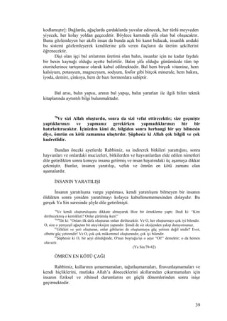 kodlamıştır]: Dağlarda, ağaçlarda çardaklarda yuvalar edinecek, her türlü meyveden
yiyecek, her kolay yoldan geçecektir. Böylece karnında şifa olan bal oluşacaktır.
Bunu gözlemleyen her akıllı insan da bunda açık bir kanıt bulacak, insanlık arıdaki
bu sistemi gözlemleyerek kendilerine şifa veren ilaçların da üretim şekillerini
öğrenecektir.
Dişi olan işçi bal arılarının üretimi olan balın, insanlar için ne kadar faydalı
bir besin kaynağı olduğu ayette belirtilir. Balın şifa olduğu günümüzde tüm tıp
otoritelerince tartışmasız olarak kabul edilmektedir. Bal hem birçok vitamine, hem
kalsiyum, potasyum, magnezyum, sodyum, fosfor gibi birçok minerale, hem bakıra,
iyoda, demire, çinkoya, hem de bazı hormonlara sahiptir.
Bal arısı, balın yapısı, arının bal yapışı, balın yararları ile ilgili bilim teknik
kitaplarında ayrıntılı bilgi bulunmaktadır.
70
Ve sizi Allah oluşturdu, sonra da sizi vefat ettirecektir; size geçmişte
yaptıklarınızı ve yapmanız gerekirken yapmadıklarınızı bir bir
hatırlattıracaktır. İçinizden kimi de, bilgiden sonra herhangi bir şey bilmesin
diye, ömrün en kötü zamanına ulaştırılır. Şüphesiz ki Allah çok bilgili ve çok
kudretlidir.
Bundan önceki ayetlerde Rabbimiz, su indirerek bitkileri yarattığını, sonra
hayvanları ve onlardaki mucizeleri, bitkilerden ve hayvanlardan elde edilen nimetleri
dile getirdikten sonra konuyu insana getirmiş ve insan hayatındaki üç aşamaya dikkat
çekmiştir. Bunlar, insanın yaratılışı, vefatı ve ömrün en kötü zamanı olan
aşamalardır.
İNSANIN YARATILIŞI
İnsanın yaratılışına vurgu yapılması, kendi yaratılışını bilmeyen bir insanın
öldükten sonra yeniden yaratılmayı kolayca kabullenememesinden dolayıdır. Bu
gerçek Ya Sin suresinde şöyle dile getirilmişti.
78
Ve kendi oluşturuluşunu dikkate almayarak Bize bir örnekleme yaptı: Dedi ki: “Kim
diriltecekmiş o kemikleri? Onlar çürümüş iken!”
79,80
De ki: “Onları ilk defa oluşturan onları diriltecektir. Ve O, her oluşturmayı çok iyi bilendir.
O, size o yemyeşil ağaçtan bir ateş/oksijen yapandır. Şimdi de siz oksijenden yakıp duruyorsunuz.
81
Gökleri ve yeri oluşturan, onlar gibilerini de oluşturmaya güç yetiren değil midir? Evet,
elbette güç yetirendir! Ve O, çok çok mükemmel oluşturandır, çok iyi bilendir.
82
Şüphesiz ki O, bir şeyi dilediğinde, O'nun buyruğu/işi o şeye “Ol!” demektir; o da hemen
oluverir.
(Ya Sin/78-82)
ÖMRÜN EN KÖTÜ ÇAĞI
Rabbimiz, kullarının şımarmamaları, tağutlaşmamaları, firavunlaşmamaları ve
kendi hiçliklerini, mutlaka Allah’a döneceklerini akıllarından çıkarmamaları için
insanın fiziksel ve zihinsel durumlarını en güçlü dönemlerinden sonra inişe
geçirmektedir.
39
 