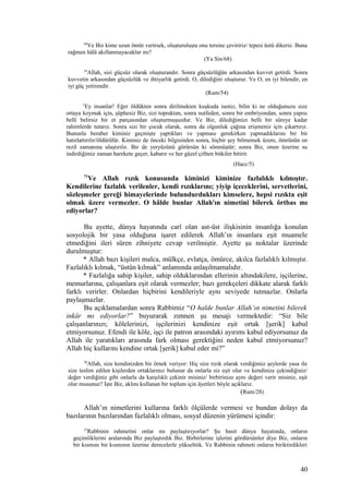 68
Ve Biz kime uzun ömür verirsek, oluşturuluşta onu tersine çeviririz/ tepesi üstü dikeriz. Buna
rağmen hâlâ akıllanmayacaklar mı?
(Ya Sin/68)
54
Allah, sizi güçsüz olarak oluşturandır. Sonra güçsüzlüğün arkasından kuvvet getirdi. Sonra
kuvvetin arkasından güçsüzlük ve ihtiyarlık getirdi. O, dilediğini oluşturur. Ve O, en iyi bilendir, en
iyi güç yetirendir.
(Rum/54)
5
Ey insanlar! Eğer öldükten sonra dirilmekten kuşkuda iseniz, bilin ki ne olduğunuzu size
ortaya koymak için, şüphesiz Biz, sizi topraktan, sonra nutfeden, sonra bir embriyondan, sonra yapısı
belli belirsiz bir et parçasından oluşturmuşuzdur. Ve Biz, dilediğimizi belli bir süreye kadar
rahimlerde tutarız. Sonra sizi bir çocuk olarak, sonra da olgunluk çağına erişmeniz için çıkartırız.
Bununla beraber kiminiz geçmişte yaptıkları ve yapması gerekirken yapmadıklarını bir bir
hatırlattırılır/öldürülür. Kiminiz de önceki bilgisinden sonra, hiçbir şey bilmemek üzere, ömrünün en
rezil zamanına ulaştırılır. Bir de yeryüzünü görürsün ki sönmüştür; sonra Biz, onun üzerine su
indirdiğimiz zaman harekete geçer, kabarır ve her güzel çiftten bitkiler bitirir.
(Hacc/5)
71
Ve Allah rızık konusunda kiminizi kiminize fazlalıklı kılmıştır.
Kendilerine fazlalık verilenler, kendi rızıklarını; yiyip içeceklerini, servetlerini,
sözleşmeler gereği himayelerinde bulundurdukları kimselere, hepsi rızıkta eşit
olmak üzere vermezler. O hâlde bunlar Allah'ın nimetini bilerek örtbas mı
ediyorlar?
Bu ayette, dünya hayatında carî olan ast-üst ilişkisinin insanlığa konulan
sosyolojik bir yasa olduğuna işaret edilerek Allah’ın insanlara eşit muamele
etmediğini ileri süren zihniyete cevap verilmiştir. Ayette şu noktalar üzerinde
durulmuştur:
* Allah bazı kişileri malca, mülkçe, evlatça, ömürce, akılca fazlalıklı kılmıştır.
Fazlalıklı kılmak, “üstün kılmak” anlamında anlaşılmamalıdır.
* Fazlalığa sahip kişiler, sahip olduklarından ellerinin altındakilere, işçilerine,
memurlarına, çalışanlara eşit olarak vermezler; bazı gerekçeleri dikkate alarak farklı
farklı verirler. Onlardan hiçbirini kendileriyle aynı seviyede tutmazlar. Onlarla
paylaşmazlar.
Bu açıklamalardan sonra Rabbimiz “O halde bunlar Allah’ın nimetini bilerek
inkâr mı ediyorlar?” buyurarak zımnen şu mesajı vermektedir: “Siz bile
çalışanlarınızı; kölelerinizi, işçilerinizi kendinize eşit ortak [şerik] kabul
etmiyorsunuz. Efendi ile köle, işçi ile patron arasındaki ayırımı kabul ediyorsunuz da
Allah ile yaratıkları arasında fark olması gerektiğini neden kabul etmiyorsunuz?
Allah hiç kullarını kendine ortak [şerik] kabul eder mi?”
28
Allah, size kendinizden bir örnek veriyor: Hiç size rızık olarak verdiğimiz şeylerde yasa ile
size teslim edilen kişilerden ortaklarınız bulunur da onlarla siz eşit olur ve kendinize çekindiğiniz/
değer verdiğiniz gibi onlarla da karşılıklı çekinir misiniz/ birbirinize aynı değeri verir misiniz, eşit
olur musunuz? İşte Biz, aklını kullanan bir toplum için âyetleri böyle açıklarız.
(Rum/28)
Allah’ın nimetlerini kullarına farklı ölçülerde vermesi ve bundan dolayı da
bazılarının bazılarından fazlalıklı olması, sosyal düzenin yürümesi içindir:
32
Rabbinin rahmetini onlar mı paylaştırıyorlar? Şu basit dünya hayatında, onların
geçimliklerini aralarında Biz paylaştırdık Biz. Birbirlerine işlerini gördürsünler diye Biz, onların
bir kısmını bir kısmının üzerine derecelerle yükselttik. Ve Rabbinin rahmeti onların biriktirdikleri
40
 