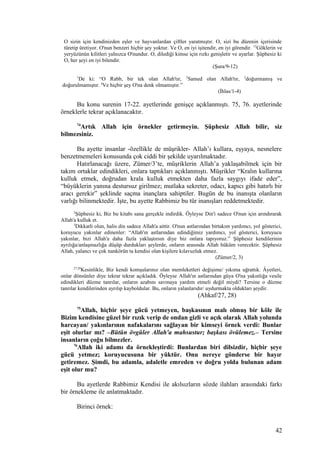 O sizin için kendinizden eşler ve hayvanlardan çiftler yaratmıştır. O, sizi bu düzenin içerisinde
türetip üretiyor. O'nun benzeri hiçbir şey yoktur. Ve O, en iyi işitendir, en iyi görendir. 12
Göklerin ve
yeryüzünün kilitleri yalnızca O'nundur. O, dilediği kimse için rızkı genişletir ve ayarlar. Şüphesiz ki
O, her şeyi en iyi bilendir.
(Şura/9-12)
1
De ki: “O Rabb, bir tek olan Allah'tır, 2
Samed olan Allah'tır, 3
doğurmamış ve
doğurulmamıştır. 4
Ve hiçbir şey O'na denk olmamıştır.”
(İhlas/1-4)
Bu konu surenin 17-22. ayetlerinde genişçe açıklanmıştı. 75, 76. ayetlerinde
örneklerle tekrar açıklanacaktır.
74
Artık Allah için örnekler getirmeyin. Şüphesiz Allah bilir, siz
bilmezsiniz.
Bu ayette insanlar -özellikle de müşrikler- Allah’ı kullara, eşyaya, nesnelere
benzetmemeleri konusunda çok ciddi bir şekilde uyarılmaktadır.
Hatırlanacağı üzere, Zümer/3’te, müşriklerin Allah’a yaklaşabilmek için bir
takım ortaklar edindikleri, onlara taptıkları açıklanmıştı. Müşrikler “Kralın kullarına
kulluk etmek, doğrudan krala kulluk etmekten daha fazla saygıyı ifade eder”,
“büyüklerin yanına destursuz girilmez; mutlaka sekreter, odacı, kapıcı gibi hatırlı bir
aracı gerekir” şeklinde saçma inançlara sahiptiler. Bugün de bu inanışta olanların
varlığı bilinmektedir. İşte, bu ayette Rabbimiz bu tür inanışları reddetmektedir.
2
Şüphesiz ki, Biz bu kitabı sana gerçekle indirdik. Öyleyse Din'i sadece O'nun için arındırarak
Allah'a kulluk et.
3
Dikkatli olun, halis din sadece Allah'a aittir. O'nun astlarından birtakım yardımcı, yol gösterici,
koruyucu yakınlar edinenler: “Allah'ın astlarından edindiğimiz yardımcı, yol gösterici, koruyucu
yakınlar, bizi Allah'a daha fazla yaklaştırsın diye biz onlara tapıyoruz.” Şüphesiz kendilerinin
ayrılığa/anlaşmazlığa düşüp durdukları şeylerde, onların arasında Allah hüküm verecektir. Şüphesiz
Allah, yalancı ve çok nankörün ta kendisi olan kişilere kılavuzluk etmez.
(Zümer/2, 3)
27,28
Kesinlikle, Biz kendi komşularınız olan memleketleri değişime/ yıkıma uğrattık. Âyetleri,
onlar dönsünler diye tekrar tekrar açıkladık. Öyleyse Allah'ın astlarından güya O'na yakınlığa vesile
edindikleri düzme tanrılar, onların azabını savmaya yardım etmeli değil miydi? Tersine o düzme
tanrılar kendilerinden ayrılıp kayboldular. Bu, onların yalanlarıdır/ uydurmakta oldukları şeydir.
(Ahkaf/27, 28)
75
Allah, hiçbir şeye gücü yetmeyen, başkasının malı olmuş bir köle ile
Bizim kendisine güzel bir rızık verip de ondan gizli ve açık olarak Allah yolunda
harcayan/ yakınlarının nafakalarını sağlayan bir kimseyi örnek verdi: Bunlar
eşit olurlar mı? –Bütün övgüler Allah'a mahsustur; başkası övülemez.– Tersine
insanların çoğu bilmezler.
76
Allah iki adamı da örnekleştirdi: Bunlardan biri dilsizdir, hiçbir şeye
gücü yetmez; koruyucusuna bir yüktür. Onu nereye gönderse bir hayır
getiremez. Şimdi, bu adamla, adaletle emreden ve doğru yolda bulunan adam
eşit olur mu?
Bu ayetlerde Rabbimiz Kendisi ile akılsızların sözde ilahları arasındaki farkı
bir örnekleme ile anlatmaktadır.
Birinci örnek:
42
 