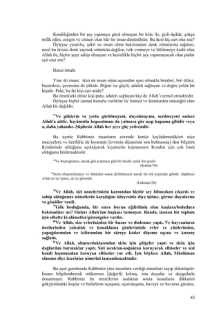 Kendiliğinden bir şey yapmaya gücü olmayan bir köle ile, gizli-âşikâr, çokça
infâk eden, zengin ve cömert olan hür bir insan düşünülsün. Bu ikisi hiç eşit olur mu?
Öyleyse yaratılış, şekil ve insan olma bakımından denk olmalarına rağmen,
nasıl bu ikisini denk saymak mümkün değilse, rızk vermeye ve lütfetmeye kadir olan
Allah ile, hiçbir şeye sahip olmayan ve kesinlikle hiçbir şey yapamayacak olan putlar
eşit olur mu?
İkinci örnek:
Yine iki insan; ikisi de insan olma açısından aynı olmakla beraber, biri dilsiz,
beceriksiz, çevresine de yüktür. Diğeri ise güçlü, adaleti sağlayan ve doğru yolda bir
kişidir. Peki, bu iki kişi eşit midir?
Bu örnekteki dilsiz kişi putu, adaleti sağlayan kişi de Allah’ı temsil etmektedir.
Öyleyse hiçbir zaman kusurlu varlıklar ile Samed ve âlemlerden müstağni olan
Allah bir değildir.
77
Ve göklerin ve yerin görülmeyeni, duyulmayanı, sezilmeyeni sadece
Allah'a aittir. Kıyâmetin koparılması da yalnızca göz açıp kapama gibidir veya
o, daha yakındır. Şüphesiz Allah her şeye güç yetirendir.
Bu ayette Rabbimiz insanların evrende henüz keşfedemedikleri nice
mucizelere ve özellikle de kıyamete [evrenin düzeninin son bulmasına] dair bilginin
Kendisinde olduğunu açıklayarak kıyametin kopmasının Kendisi için çok basit
olduğunu bildirmektedir.
50
Ve buyruğumuz, ancak göz kırpması gibi bir tekdir; anlık bir şeydir.
(Kamer/50)
28
Sizin oluşturulmanız ve ölümden sonra diriltilmeniz ancak bir tek kişininki gibidir. Şüphesiz
Allah en iyi işiten, en iyi görendir.
(Lokman/28)
78
Ve Allah, sizi annelerinizin karnından hiçbir şey bilmezken çıkardı ve
sahip olduğunuz nimetlerin karşılığını ödeyesiniz diye işitme, görme duyularını
ve gönüller verdi.
79
Gök boşluğunda, bir emre boyun eğdirilmiş olan kuşlara/bulutlara
bakmadılar mı? Onları Allah'tan başkası tutmuyor. Bunda, inanan bir toplum
için elbette ki alâmetler/göstergeler vardır.
80
Ve Allah, size evlerinizden bir huzur ve dinlenme yaptı. Ve hayvanların
derilerinden yolculuk ve konaklama günlerinizde evler ve yünlerinden,
yapağılarından ve kıllarından bir süreye kadar döşeme eşyası ve kazanç
sağlattı.
81
Ve Allah, oluşturduklarından sizin için gölgeler yaptı ve sizin için
dağlardan barınaklar yaptı. Sizi sıcaktan-soğuktan koruyacak elbiseler ve sizi
kendi hışmınızdan koruyan elbiseler var etti. İşte böylece Allah, Müslüman
olasınız diye üzerinize nimetini tamamlamaktadır.
Bu ayet gurubunda Rabbimiz yine insanlara verdiği nimetleri sayıp dökmüştür:
İnsanı bilgilendirerek mükerrem [değerli] kılmış, onu duyular ve duygularla
donatmıştır. Rabbimiz bu nimetlerini andıktan sonra insanların dikkatini
gökyüzündeki kuşlar ve bulutların uçuşuna, uçuruluşuna, havaya ve havanın gücüne,
43
 