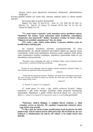 olmayıp sınava giren öğrencilerin durumunun belirlenmesi, şahitlendirilmesi
olduğu gibi.
Kıyamet gününde insanlar için, kendi nefsi, yakınları, toplumu, elçiler ve vahyler tanıklık
edecektir.
Bu konuyla ilgili şu ayetlere de bakılabilir.
Bakara/ 143, Hacc 78, Fecr/21-23, , Nisa/ 41, 159, Nahl /84, 89, Kaf/ 21,
Mü’min /51, Hud/18, 19, Kasas/ 75, Fussılet /20-22, Nur/ 24, Ya Sin/ 65,
Furkan/30, Maide/116-118.
86
Ve ortak koşan o kimseler, ortak koştukları şeyleri gördükleri zaman:
“Rabbimiz! İşte bunlar, Senin astlarından bizim kendilerine yakardığımız
ortaklarımız olan kimselerdir” dediler. Koştukları ortaklar da hemen onlara,
“Şüphesiz siz kesinlikle yalancılarsınız” diye söz attılar.
87Ve onlar, o gün, Allah'a teslim oldular. Uydurmuş oldukları şeyler de
kendilerinden uzaklaşıp gitti.
Bu ayetlerde müşriklerin ahıretteki sorgulanmalarından bir sahne
nakledilmektedir. Bu sahnede müşriklere güvendikleri dağlara kar yağacağı mesajı
verilmektedir. Çünkü kendi kabahatlerini üzerlerine atmak istedikleri sözde ilahları
onları kandıranların kendileri olmadığını, müşriklerin yalancılardan başka bir şey
olmadıklarını söyleyeceklerdir.
82
Kesinlikle onların düşündüğü gibi değil! O edindikleri ilâhlar, onların kulluklarını kabul
etmeyecekler ve aleyhlerine dönüp karşı olacaklardır.
(Meryem/82)
6
İnsanlar bir araya toplandığı zaman da taptıkları kimseler kendilerine düşmanlar oldular. Ve
onların kendilerine tapmalarını kabul etmeyenler idiler.
(Ahkaf/6)
63
Haklarında Söz gerçekleşen kimseler; “Rabbimiz! İşte bunlar bizim azdırdığımız kimselerdir.
Biz nasıl azmışsak, işte bunları da öylece biz azdırdık. Biz, Sana karşı uzak olduk. Onlar sadece
bizlere tapmıyorlardı” derler.
(Kasas/63)
Ve Sebe/40, 41, Furkan/17-19, Ankebut/25.
87. ayette geçen “Ve onlar, o gün, Allah'a teslimiyeti koydular” ifadesi,
müşriklerin o gün teslim bayrağını çekmekten başka çarelerinin kalmayacağı
anlamındadır. Müşriklerin o günkü zilletleri Kur’an’da birçok kez (Zümer/55-60,
Mülk/9-11, Furkân/12-14, Enbiya/39, 40, Meryem/38, Secde/12, A’raf/38) dile getirilmiştir.
88
Küfreden; Allah'ın ilâhlığını ve rabliğini bilerek reddeden ve Allah
yolundan çeviren şu kimseler, Biz yaptıkları bozgunculuk nedeniyle onlara
azap üstüne azap artırdık.
89
Ve Biz o gün, her ümmet içinde, kendilerinden kendi aleyhlerine bir şâhit
göndereceğiz. Seni de onların üzerine şâhit getireceğiz. Biz bu kitabı da, her şeyi
açıklayan ve Müslümanlara bir kılavuz, bir rahmet ve bir müjde olarak sana
indirdik.
45
 