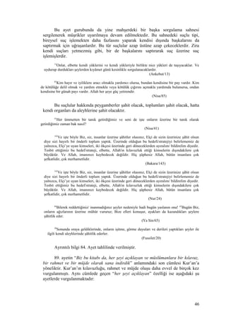 Bu ayet gurubunda da yine mahşerdeki bir başka sorgulama sahnesi
sergilenerek müşrikler uyarılmaya devam edilmektedir. Bu sahnedeki suçlu tipi,
bireysel suç işlemekten daha fazlasını yaparak kendisi dışında başkalarını da
saptırmak için uğraşanlardır. Bu tür suçlular azap üstüne azap çekeceklerdir. Zira
kendi suçları yetmezmiş gibi, bir de başkalarını saptırarak suç üzerine suç
işlemişlerdir.
13
Onlar, elbette kendi yüklerini ve kendi yükleriyle birlikte nice yükleri de taşıyacaklar. Ve
uydurup durdukları şeylerden kıyâmet günü kesinlikle sorgulanacaklardır.
(Ankebut/13)
85
Kim hayır ve iyiliklere aracı olmakla yardımcı olursa, bundan kendisine bir pay vardır. Kim
de kötülüğe delil olmak ve yardım etmekle veya kötülük çığırını açmakla yardımda bulunursa, ondan
kendisine bir günah payı vardır. Allah her şeye güç yetirendir.
(Nisa/85)
Bu suçlular hakkında peygamberler şahit olacak, toplumları şahit olacak, hatta
kendi organları da aleyhlerine şahit olacaktır.
41
Her ümmetten bir tanık getirdiğimiz ve seni de işte onların üzerine bir tanık olarak
getirdiğimiz zaman bak nasıl?
(Nisa/41)
143
Ve işte böyle Biz, siz, insanlar üzerine şâhitler olasınız, Elçi de sizin üzerinize şâhit olsun
diye sizi hayırlı bir önderli toplum yaptık. Üzerinde olduğun bu hedefi/stratejiyi belirlememiz de
yalnızca, Elçi’ye uyan kimseleri, iki ökçesi üzerinde geri döneceklerden ayıralım/ bildirelim diyedir.
Tesbit ettiğimiz bu hedef/strateji, elbette, Allah'ın kılavuzluk ettiği kimselerin dışındakilere çok
büyüktür. Ve Allah, imanınızı kaybedecek değildir. Hiç şüphesiz Allah, bütün insanlara çok
şefkatlidir, çok merhametlidir.
(Bakara/143)
143
Ve işte böyle Biz, siz, insanlar üzerine şâhitler olasınız, Elçi de sizin üzerinize şâhit olsun
diye sizi hayırlı bir önderli toplum yaptık. Üzerinde olduğun bu hedefi/stratejiyi belirlememiz de
yalnızca, Elçi’ye uyan kimseleri, iki ökçesi üzerinde geri döneceklerden ayıralım/ bildirelim diyedir.
Tesbit ettiğimiz bu hedef/strateji, elbette, Allah'ın kılavuzluk ettiği kimselerin dışındakilere çok
büyüktür. Ve Allah, imanınızı kaybedecek değildir. Hiç şüphesiz Allah, bütün insanlara çok
şefkatlidir, çok merhametlidir.
(Nur/24)
64
Bilerek reddettiğiniz/ inanmadığınız şeyler nedeniyle hadi bugün yaslanın ona! 65
Bugün Biz,
onların ağızlarının üzerine mühür vururuz; Bize elleri konuşur, ayakları da kazandıkları şeylere
şâhitlik eder.
(Ya Sin/65)
20
Sonunda oraya geldiklerinde, onların işitme, görme duyuları ve derileri yaptıkları şeyler ile
ilgili kendi aleyhlerinde şâhitlik ederler.
(Fussilet/20)
Ayrıntılı bilgi 84. Ayet tahlilinde verilmiştir.
89. ayetin “Biz bu kitabı da, her şeyi açıklayan ve müslümanlara bir kılavuz,
bir rahmet ve bir müjde olarak sana indirdik” anlamındaki son cümlesi Kur’an’a
yöneliktir. Kur’an’ın kılavuzluğu, rahmet ve müjde oluşu daha evvel de birçok kez
vurgulanmıştı. Aynı cümlede geçen “her şeyi açıklayan” özelliği ise aşağıdaki şu
ayetlerde vurgulanmaktadır:
46
 