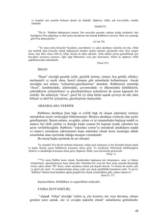 ve insanlar için yararlar bulunan demiri de indirdik. Şüphesiz Allah, çok kuvvetlidir, mutlak
üstündür.
(Hadid/25)
29
De ki: “Rabbim hakkaniyeti emretti. Her mescidin yanında; toplum içinde yüzünüzü; tüm
benliğinizi O'na doğrultun ve dini yalnız Kendisine has kılarak Rabbinize yalvarın. İlkin sizi yarattığı
gibi O'na döneceksiniz.”
(A’raf/ 29)
135
Ey iman etmiş kimseler! Kendiniz, ana-babanız ve yakın akrabanız aleyhine de olsa, Allah
için tanıklık eden kimseler olarak hakkaniyeti tümden ayakta tutanlar/ gözetenler olun. İster zengin
olsun, ister fakir olsun, bilin ki Allah, ikisine de daha yakındır. Artık adaleti yerine getirebilmek için
boş-iğreti arzunuza uymayın. Eğer eğip bükerseniz veya geri durursanız, biliniz ki şüphesiz Allah
yaptıklarınızdan haberdardır.
(Nisa/135)
İHSAN
“İhsan” sözcüğü genelde iyilik, güzellik üretme; cömert, hoş görülü, affedici,
merhametli ve nazik olma, bencil olmama gibi anlamlarda kullanılmıştır. Ancak
sözcüğün asıl anlamı “iyileştirme-güzelleştirme” demektir. Rabbimizin emrettiği
“ihsan”, kendimizdeki, ailemizdeki, çevremizdeki ve ülkemizdeki kötülüklerin,
çirkinliklerin iyileştirilmesi ve güzelleştirilmesi eylemlerini de içeren kapsamlı bir
emirdir. Bu anlamıyla “ihsan”, pasif bir iyi olma halini aşarak çevreye de etki eden
bilinçli ve aktif bir iyileştirme, güzelleştirme faaliyetidir.
AKRABALARA VERMEK
Rabbimiz akrabaya [kan bağı ve evlilik bağı ile oluşan yakınlara] vermeyi
emrederken neyin verileceğini bildirmemiştir. Böylece akrabaya verilecek olan şeyler
genelleşmiştir. Bunun anlamı, sevgiden, selam ve iyi muameleden başlayıp maddi ve
manevi her türlü yardım ve desteğe kadar uzanan bir kapsam içinde yakınlara her
şeyin verilebileceğidir. Rabbimiz “yakınlara verme”yi emrederek akrabaların maddi
ve manevi sorunlarını yüklenmenin başta müminler olmak üzere insanlığın ahlakî
sorumluluk alanı içerisinde olduğu mesajını vermektedir.
Bu mesaj başka ayetlerde de yer almıştır:
1
Ey insanlar! Sizi tek bir nefisten oluşturan, ondan eşini oluşturan ve her ikisinden birçok erkek
ve kadın türetip yayan Rabbinizin koruması altına girin. Ve kendisiyle birbirinizle dilekleştiğiniz
Allah'ın ve akrabalığın koruması altına girin. Şüphesiz Allah, sizin üzerinizde gözeticidir.
(Nisa/ 1)
23,24
Ve senin Rabbin kesin olarak, Kendisinden başkasına kul olmamanızı, anne ve babayı
iyileştirmeyi- güzelleştirmeyi karar altına aldı. Onlardan biri veya her ikisi senin yanında ihtiyarlığa
ererse, sakın onlara “Öf” deme, onları azarlama; onlara çok duyarlı davran. Ve ikisine de onurlu, tatlı
ve güzel söz söyle. Ve merhametinden dolayı onlar için alçak gönüllülük kanatlarını indir. Ve de ki:
“Rabbim! Onların beni küçükten eğitip görgülü biri olarak yetiştirdikleri gibi, onlara rahmet et.”
(İsra/23- 27)
hayâsızlıktan, kötülükten ve azgınlıktan nehyeder.
FAHŞA [HAYASIZLIK]
“‫فحشاء‬ Fahşa” sözcüğü “çirkin iş, yüz kızartıcı söz veya davranış, olması
gereken sınırı aşmak, söz ve cevapta taşkınlık etmek” anlamlarına gelmektedir.
48
 