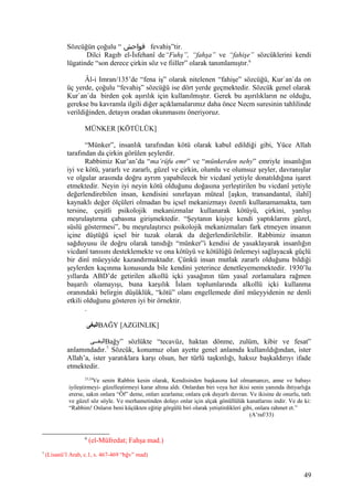 Sözcüğün çoğulu “ ‫فواحش‬ fevahiş”tir.
Dilci Ragıb el-İsfehanî de“Fuhş”, “fahşa” ve “fahişe” sözcüklerini kendi
lügatinde “son derece çirkin söz ve fiiller” olarak tanımlamıştır.6
Âl-i Imran/135’de “fena iş” olarak nitelenen “fahişe” sözcüğü, Kur`an`da on
üç yerde, çoğulu “fevahiş” sözcüğü ise dört yerde geçmektedir. Sözcük genel olarak
Kur`an`da birden çok aşırılık için kullanılmıştır. Gerek bu aşırılıkların ne olduğu,
gerekse bu kavramla ilgili diğer açıklamalarımız daha önce Necm suresinin tahlilinde
verildiğinden, detayın oradan okunmasını öneriyoruz.
MÜNKER [KÖTÜLÜK]
“Münker”, insanlık tarafından kötü olarak kabul edildiği gibi, Yüce Allah
tarafından da çirkin görülen şeylerdir.
Rabbimiz Kur’an’da “ma’rûfu emr” ve “münkerden nehy” emriyle insanlığın
iyi ve kötü, yararlı ve zararlı, güzel ve çirkin, olumlu ve olumsuz şeyler, davranışlar
ve olgular arasında doğru ayrım yapabilecek bir vicdanî yetiyle donatıldığına işaret
etmektedir. Neyin iyi neyin kötü olduğunu doğasına yerleştirilen bu vicdanî yetiyle
değerlendirebilen insan, kendisini sınırlayan müteal [aşkın, transandantal, ilahî]
kaynaklı değer ölçüleri olmadan bu içsel mekanizmayı özenli kullanamamakta, tam
tersine, çeşitli psikolojik mekanizmalar kullanarak kötüyü, çirkini, yanlışı
meşrulaştırma çabasına girişmektedir. “Şeytanın kişiye kendi yaptıklarını güzel,
süslü göstermesi”, bu meşrulaştırıcı psikolojik mekanizmaları fark etmeyen insanın
içine düştüğü içsel bir tuzak olarak da değerlendirilebilir. Rabbimiz insanın
sağduyusu ile doğru olarak tanıdığı “münker”i kendisi de yasaklayarak insanlığın
vicdanî tanısını desteklemekte ve ona kötüyü ve kötülüğü önlemeyi sağlayacak güçlü
bir dinî müeyyide kazandırmaktadır. Çünkü insan mutlak zararlı olduğunu bildiği
şeylerden kaçınma konusunda bile kendini yeterince denetleyememektedir. 1930’lu
yıllarda ABD’de getirilen alkollü içki yasağının tüm yasal zorlamalara rağmen
başarılı olamayışı, buna karşılık İslam toplumlarında alkollü içki kullanma
oranındaki belirgin düşüklük, “kötü” olanı engellemede dinî müeyyidenin ne denli
etkili olduğunu gösteren iyi bir örnektir.
.
‫البغى‬BAĞY [AZGINLIK]
‫غغى‬‫غ‬‫البغ‬Bağy” sözlükte “tecavüz, haktan dönme, zulüm, kibir ve fesat”
anlamındadır.7
Sözcük, konumuz olan ayette genel anlamda kullanıldığından, ister
Allah’a, ister yaratıklara karşı olsun, her türlü taşkınlığı, haksız başkaldırıyı ifade
etmektedir.
23,24
Ve senin Rabbin kesin olarak, Kendisinden başkasına kul olmamanızı, anne ve babayı
iyileştirmeyi- güzelleştirmeyi karar altına aldı. Onlardan biri veya her ikisi senin yanında ihtiyarlığa
ererse, sakın onlara “Öf” deme, onları azarlama; onlara çok duyarlı davran. Ve ikisine de onurlu, tatlı
ve güzel söz söyle. Ve merhametinden dolayı onlar için alçak gönüllülük kanatlarını indir. Ve de ki:
“Rabbim! Onların beni küçükten eğitip görgülü biri olarak yetiştirdikleri gibi, onlara rahmet et.”
(A’raf/33)
6
(el-Müfredat; Fahşa mad.)
7
(Lisanü’l Arab, c.1, s. 467-469 “bğv” mad)
49
 