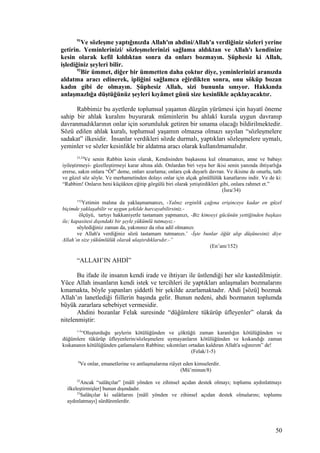 91
Ve sözleşme yaptığınızda Allah'ın ahdini/Allah'a verdiğiniz sözleri yerine
getirin. Yeminlerinizi/ sözleşmelerinizi sağlama aldıktan ve Allah'ı kendinize
kesin olarak kefil kıldıktan sonra da onları bozmayın. Şüphesiz ki Allah,
işlediğiniz şeyleri bilir.
92
Bir ümmet, diğer bir ümmetten daha çoktur diye, yeminlerinizi aranızda
aldatma aracı edinerek, ipliğini sağlamca eğirdikten sonra, onu söküp bozan
kadın gibi de olmayın. Şüphesiz Allah, sizi bununla sınıyor. Hakkında
anlaşmazlığa düştüğünüz şeyleri kıyâmet günü size kesinlikle açıklayacaktır.
Rabbimiz bu ayetlerde toplumsal yaşamın düzgün yürümesi için hayatî öneme
sahip bir ahlak kuralını buyurarak müminlerin bu ahlakî kurala uygun davranıp
davranmadıklarının onlar için sorumluluk getiren bir sınama olacağı bildirilmektedir.
Sözü edilen ahlak kuralı, toplumsal yaşamın olmazsa olmazı sayılan “sözleşmelere
sadakat” ilkesidir. İnsanlar verdikleri sözde durmalı, yaptıkları sözleşmelere uymalı,
yeminler ve sözler kesinlikle bir aldatma aracı olarak kullanılmamalıdır.
23,24
Ve senin Rabbin kesin olarak, Kendisinden başkasına kul olmamanızı, anne ve babayı
iyileştirmeyi- güzelleştirmeyi karar altına aldı. Onlardan biri veya her ikisi senin yanında ihtiyarlığa
ererse, sakın onlara “Öf” deme, onları azarlama; onlara çok duyarlı davran. Ve ikisine de onurlu, tatlı
ve güzel söz söyle. Ve merhametinden dolayı onlar için alçak gönüllülük kanatlarını indir. Ve de ki:
“Rabbim! Onların beni küçükten eğitip görgülü biri olarak yetiştirdikleri gibi, onlara rahmet et.”
(İsra/34)
152
Yetimin malına da yaklaşmamanızı, -Yalnız erginlik çağına erişinceye kadar en güzel
biçimde yaklaşabilir ve uygun şekilde harcayabilirsiniz.-
ölçüyü, tartıyı hakkaniyetle tastamam yapmanızı, -Biz kimseyi gücünün yettiğinden başkası
ile; kapasitesi dışındaki bir şeyle yükümlü tutmayız.-
söylediğiniz zaman da, yakınınız da olsa adil olmanızı
ve Allah'a verdiğiniz sözü tastamam tutmanızı.’ -İşte bunlar öğüt alıp düşünesiniz diye
Allah’ın size yükümlülük olarak ulaştırdıklarıdır.-”
(En’am/152)
“ALLAH’IN AHDİ”
Bu ifade ile insanın kendi irade ve ihtiyarı ile üstlendiği her söz kastedilmiştir.
Yüce Allah insanların kendi istek ve tercihleri ile yaptıkları anlaşmaları bozmalarını
kınamakta, böyle yapanları şiddetli bir şekilde azarlamaktadır. Ahdi [sözü] bozmak
Allah’ın lanetlediği fiillerin başında gelir. Bunun nedeni, ahdi bozmanın toplumda
büyük zararlara sebebiyet vermesidir.
Ahdini bozanlar Felak suresinde “düğümlere tükürüp üfleyenler” olarak da
nitelenmiştir:
1-5
“Oluşturduğu şeylerin kötülüğünden ve çöktüğü zaman karanlığın kötülüğünden ve
düğümlere tükürüp üfleyenlerin/sözleşmelere uymayanların kötülüğünden ve kıskandığı zaman
kıskananın kötülüğünden çatlamaların Rabbine; sıkıntıları ortadan kaldıran Allah'a sığınırım” de!
(Felak/1-5)
8
Ve onlar, emanetlerine ve antlaşmalarına riâyet eden kimselerdir.
(Mü’minun/8)
22
Ancak “salâtçılar” [mâlî yönden ve zihinsel açıdan destek olmayı; toplumu aydınlatmayı
ilkeleştirmişler] bunun dışındadır.
23
Salâtçılar ki salâtlarını [mâlî yönden ve zihinsel açıdan destek olmalarını; toplumu
aydınlatmayı] sürdürenlerdir.
50
 