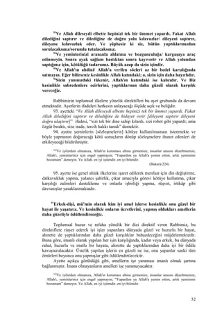 93
Ve Allah dileseydi elbette hepinizi tek bir ümmet yapardı. Fakat Allah
dilediğini saptırır ve dilediğine de doğru yolu kılavuzlar/ dileyeni saptırır,
dileyene kılavuzluk eder. Ve şüphesiz ki siz, bütün yaptıklarınızdan
sorulacaksınız/sorumlu tutulacaksınız.
94
Ve yeminlerinizi aranızda aldatma ve bozgunculuğa/ kargaşaya araç
edinmeyin. Sonra ayak sağlam bastıktan sonra kayıverir ve Allah yolundan
saptığınız için, kötülüğü tadarsınız. Büyük azap da sizin içindir.
95
Ve Allah'ın ahdini/ Allah'a verilen sözleri az bir bedel karşılığında
satmayın. Eğer bilirseniz kesinlikle Allah katındaki; o, sizin için daha hayırlıdır.
96
Sizin yanınızdaki tükenir, Allah'ın katındaki ise kalıcıdır. Ve Biz
kesinlikle sabredenlere ecirlerini, yaptıklarının daha güzeli olarak karşılık
vereceğiz.
Rabbimizin toplumsal ilkelere yönelik direktifleri bu ayet grubunda da devam
etmektedir. Ayetlerin ifadeleri herkesin anlayacağı ölçüde açık ve beliğdir.
93. ayetteki “Ve Allah dileseydi elbette hepinizi tek bir ümmet yapardı. Fakat
Allah dilediğini saptırır ve dilediğine de hidayet verir [dileyeni saptırır dileyeni
doğru ulaştırır]” ifadesi, “sizi tek bir dine sahip kılardı, sizi robot gibi yapardı; ama
özgür bıraktı, size irade, tercih hakkı tanıdı” demektir.
94. ayette yeminlerin [sözleşmelerin] kötüye kullanılmaması istenmekte ve
böyle yapmanın doğuracağı kötü sonuçların dönüp sözleşmelere ihanet edenleri de
etkileyeceği bildirilmiştir.
224
Ve iyilerden olmanıza, Allah'ın koruması altına girmenize, insanlar arasını düzeltmenize,
Allah'ı, yeminleriniz için engel yapmayın; “Yapardım ya Allah'a yemin ettim, artık yeminimi
bozamam” demeyin. Ve Allah, en iyi işitendir, en iyi bilendir.
(Bakara/224)
95. ayette ise genel ahlak ilkelerine işaret edilerek menfaat için din değiştirme,
dalkavukluk yapma, yalancı şahitlik, çıkar amacıyla görevi kötüye kullanma, çıkar
karşılığı zalimleri destekleme ve onlarla işbirliği yapma, rüşvet, irtikâp gibi
davranışlar yasaklanmaktadır.
97
Erkek-dişi, mü’min olarak kim iyi amel işlerse kesinlikle onu güzel bir
hayat ile yaşatırız. Ve kesinlikle onların ücretlerini, yapmış oldukları amellerin
daha güzeliyle ödüllendireceğiz.
Toplumsal huzur ve refaha yönelik bir dizi direktif veren Rabbimiz, bu
direktiflere riayet ederek iyi işler yapanlara dünyada güzel ve huzurlu bir hayat,
ahırette de yaptıklarından daha güzel karşılıklar bahşedeceğini müjdelemektedir.
Buna göre, imanlı olarak yapılan her işin karşılığında, kadın veya erkek, bu dünyada
rahat, huzurlu ve mutlu bir hayata, ahırette de yaptıklarından daha iyi bir ödüle
kavuşturulacaktır. Üstelik yapılan işlerin en güzeli ne ise, onu yapanlar sanki tüm
ömürleri boyunca onu yapmışlar gibi ödüllendirilecektir.
Ayette açıkça görüldüğü gibi, amellerin işe yaraması imanlı olmak şartına
bağlanmıştır. İmanı olmayanların amelleri işe yaramayacaktır.
224
Ve iyilerden olmanıza, Allah'ın koruması altına girmenize, insanlar arasını düzeltmenize,
Allah'ı, yeminleriniz için engel yapmayın; “Yapardım ya Allah'a yemin ettim, artık yeminimi
bozamam” demeyin. Ve Allah, en iyi işitendir, en iyi bilendir.
52
 
