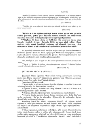 (Kehf/105)
91
Şüphesiz ki küfretmiş; Allah'ın ilâhlığını, rabliğini bilerek reddetmiş ve bu durumda oldukları
hâlde de ölen şu kişilerin hiç birinden, yeryüzü dolusu altın –onu fidye/kurtulmalık verseler bile– asla
kabul edilmeyecektir. İşte onlar, dayanılmaz azap kendileri için olanlardır. Onlar için yardımcılardan
da yoktur.
(Al-i Imran/91)
7,8
Artık her kim, zerre miktarı bir hayır işlerse onu görecek, her kim de zerre miktarı bir şer
işlerse onu görecektir.
(Zilzal/7, 8)
98
Öyleyse Kur’ân öğrenip öğrettiğin zaman Racim Şeytan’dan; [aklınıza
hemen geliveren, iyiden iyiye düşünme sonucu olmayan, sizi mahvedecek
mesnetsiz düşünceler üreten yetiden] Allah’a sığın/ sığındığına inan.
99,100
Şüphesiz ki iman etmiş ve Rablerine işin sonucunu havale eden
kimseler üzerinde Şeytan-ı Racim'in hiçbir zorlayıcı gücü yoktur. Onun
zorlayıcı gücü, ancak kendisini, yardımcı, yol gösterici, koruyucu yakın
edinenler ve Allah'a ortak koşanların ta kendileri olan kimseler üzerinedir.
Bu ayetlerde Rabbimiz insanı bekleyen büyük tehlikeye dikkat çekmektedir.
Bu tehlike Şeytan-ı Racim’dir. İnsan yaptığı işleri Allah rızası için yapmalı, o işlere
Şeytan-ı Racim’in burnunu sokturmamalıdır. Şeytan-ı Racim’in yapılan işlerde payı
olması, bu amellerin iyi amel olmaktan çıkması demektir.
96
Sen, kötülüğü en güzel bir şeyle sav. Biz onların yakıştırmakta oldukları şeyleri çok iyi
biliriz.
97,98
Ve de ki: “Rabbim! Şeytanların kışkırtmalarından sana sığınırım! Ve Rabbim! Onların
yanımda bulunmalarından da sana sığınırım.”
(Mü’minun/96- 98)
ŞEYTANDAN ALLAH’A SIĞINMAK:
Şeytandan Allah’a sığınmak, “Euzu billahi mine’ş-şeytanirracim [Kovulmuş
Şeytan’dan Allah’a sığınırım]” ifadesini dile getirmek veya “Allah’ım, şeytandan
sana sığınırım, beni ondan koru!” demek değildir.
Şeytandan Allah’a sığınmak:
* Şeytan tipler ve güçler tarafından dayatılan düşünce ve amelleri behemehal
Allah’ın gönderdiği Kur’an terazisinde tartmaktır.
* Şeytanın aklımıza, fikrimize zerk ettiği zehirleri Allah’ın Kur’an’da bize
ikram ettiği panzehirle tedavi etmektir.
* Doğruyu Allah’tan öğrenip şeytanın bizi saptırmasına engel olmaktır.
* Fırtınaya tutulan geminin hemen limana sığınması gibi, derhal Kur’an’a
sarılıp problemleri Kur’an ile çözmektir. Bilinmelidir ki, anlamadan Kur’an
okumakla bu problemler çözülemez.
Kovulmuş Şeytan’dan Allah’a sığınılması direktifi, salt sığınma sözünü
söylemekle yerine getirilebilecek bir emir değildir. Zira ayette “Allah’a sığınırım
de!” veya “Allah’a sığınmak istiyorum de!” değil, “Allah’a sığın/ sığındığına inan!”
denilmektedir.
O hâlde yapılacak iş, yukarıda da söylediğimiz gibi, insanın Allah’ın sözlerine
teslim olarak hayatını sadece o sözlere göre düzenlemesidir. Sonuç olarak insan
mutlaka aklını çalıştırmaya yönelmeli ve kalbe sürekli vesvese veren şeytanlardan
korunmak için Allah’a, O’nun kitabına sığınmalıdır. Ayetteki “isteız” ifadesindeki
53
 