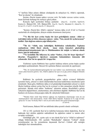 “s” harfinin İtikat anlamı dikkate alındığında da anlaşılıyor ki, Allah’a sığınmak,
“Kur’an okuma” ile olmaktadır.
Şeytan-ı Racim insana sadece vesvese verir. Ne kadar vesvese verirse versin,
insan üzerinde herhangi bir zorlayıcı gücü yoktur.
Konuyla ilgili ayetlerden birkaçı şunlardır: (Hacc/52, A’raf/201, Sad/82-83,
İbrahim/22, Bakara/168, 169, Bakara/208, Nisa/38, Nisa/76, Mücâdele/19, Zuhruf/36, 37,
En’am/121, A’raf/27, A’raf/30, İsra/26, 27, Meryem/44.
“Şeytan-ı Racim’den Allah’a sığınma” konusu daha evvel A’raf ve Fussılet
surelerinde ele alındığından, detayın oradan okunmasını öneriyoruz.
101
Ve Biz bir âyet yerine başka bir âyet getirdiğimiz zaman –Allah ne
indirdiğini daha iyi bilen olmasına rağmen– onlar, “Sen, ancak bir uydurucusun”
dediler. İşin doğrusu onların çoğu bilmiyorlar.
102
De ki: “Allah, onu; indirdiğini, Rabbinden ruhulkudüs; Toplumu
canlandıran Allah ilkesi olarak, iman etmiş kimseleri güçlendirip
kökleştirmek/tutundurmak için ve Müslümanlara bir müjde ve kılavuz olmak
üzere, hak ile indirmiştir.
103
Ve kesinlikle Biz biliyoruz ki, onlar “Sadece, o'na bir beşer öğretiyor”
diyorlar. Peygamber'e öğretiyor zannında bulundukları kimsenin dili
yabancıdır. Kur’ân ise apaçık bir Arapça'dır.
Yüzbirinci ayette Rabbimiz bazı ayetleri kaldırıp onların yerine başka ayetler
getirdiğini açıklamaktadır. Benzeri bir açıklama Bakara suresinde de yapılmıştır:
106
Biz, bir âyetten/alâmetten/göstergeden her neyi kaldırır veya söylettirmezsek, ondan daha
iyisini yahut benzerini getiririz. Sen, Allah'ın şüphesiz her şeye en iyi güç yetiren olduğunu bilmedin
mi?
(Bakara/106)
Rabbimiz bu ayetlerde peygamberlere gelen vahyin evrensel hükümler
içerenleri hariç, yöresel ve süreli olanlarından bazısının kaldırılması meselesine işaret
etmektedir. Buna göre, Rabbimiz daha evvel gönderdiği kitaplardaki yöresel ve süreli
ilkeleri kaldırıp onların yerine Kur’an ile evrensel ve tüm zamanlara yönelik ilkeleri
getirmiştir. Burada sözü edilen “kaldırma” işleminin anlamı, Resulullah’a gelmiş
vahiylerin değiştirilmesi, unutturulması, terk ettirilmesi değildir. Rabbimiz Kur’an’da
bunların söz konusu olmayacağını daha ilk vahiylerde bildirmiştir:
6-8
Bundan böyle sende bilgi birikimi sağlayıp onu başkalarına ulaştırtacağız sonra da sen
unutmayacaksın/ terk etmeyeceksin. Ancak Allah dilerse başkadır. Kuşkusuz ki O, açığı da bilir,
gizliyi de. Ve sana “En Kolay Olan”ı/ seni en çok mutlu edecek olan şeyleri kolaylaştıracağız.
(A’la/6-8)
Nesh konusu, Bakara/106’nın tahlilinde daha ayrıntılı olarak verilmiştir.
101 ve 102. ayetlerde Kur’an’ın indirilişi konusuna tekrar değinilmiş, Kur’an
hakkında ileri sürülen şüpheler nakledilerek bu şüphelere makul ve tatmin edici
cevaplar verilmiştir.
Görüldüğü gibi, 101. ayette açık ve net olarak Kur’an’ın “Allah’ın indirmesi”
olduğu bildirilmektedir. 102. ayetteki “Ruhulkudüs” ifadesini “Cebrail” olarak
yorumlayanlar ise bu yorumlarına dayanarak Kur’an’ı Cebrail adlı meleğin
indirdiğini ileri sürmektedirler.
54
 