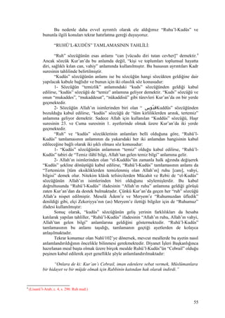 Bu nedenle daha evvel ayrıntılı olarak ele aldığımız “Ruhu’l-Kudüs” ve
bununla ilgili konuları tekrar hatırlatma gereği duyuyoruz.
“RUHÜ’L-KUDÜS” TAMLAMASININ TAHLİLİ:
“Ruh” sözcüğünün esas anlamı “can [vücudu diri tutan cevher]” demektir.9
Ancak sözcük Kur’an’da bu anlamda değil, “kişi ve toplumları toplumsal hayatta
diri, sağlıklı kılan can, vahiy” anlamında kullanılmıştır. Bu hususun ayrıntıları Kadr
suresinin tahlilinde belirtilmiştir.
“Kudüs” sözcüğünün anlamı ise bu sözcüğün hangi sözcükten geldiğine dair
yapılacak kabule bağlıdır ve bunun için iki olasılık söz konusudur:
1- Sözcüğün “temizlik” anlamındaki “kuds” sözcüğünden geldiği kabul
edilirse, “kudüs” sözcüğü de “temiz” anlamına geliyor demektir. “Kuds” sözcüğü ve
onun “mukaddes”, “mukaddesat”, “nükaddisü” gibi türevleri Kur’an’da on bir yerde
geçmektedir.
2- Sözcüğün Allah’ın isimlerinden biri olan “ ‫دوس‬ّ ‫ق‬Kuddüs” sözcüğünden
bozulduğu kabul edilirse, “kudüs” sözcüğü de “tüm kirliliklerden arınık, tertemiz”
anlamına geliyor demektir. Sadece Allah için kullanılan “Kuddüs” sözcüğü, Haşr
suresinin 23. ve Cuma suresinin 1. ayetlerinde olmak üzere Kur’an’da iki yerde
geçmektedir.
“Ruh” ve “kudüs” sözcüklerinin anlamları belli olduğuna göre, “Ruhü’l-
Kudüs” tamlamasının anlamının da yukarıdaki her iki anlamdan hangisinin kabul
edileceğine bağlı olarak iki şıklı olması söz konusudur:
1- “Kudüs” sözcüğünün anlamının “temiz” olduğu kabul edilirse, “Ruhü’l-
Kudüs” tabiri de “Temiz ilâhî bilgi, Allah’tan gelen temiz bilgi” anlamına gelir.
2- Allah’ın isimlerinden olan “el-Kuddüs”ün zamanla halk ağzında değişerek
“Kudüs” şekline dönüştüğü kabul edilirse, “Ruhü’l-Kudüs” tamlamasının anlamı da
“Tertemizin [tüm eksikliklerden temizlenmiş olan Allah’ın] ruhu [canı], vahyi,
bilgisi” demek olur. Nitekim klâsik tefsircilerden Mücahit ve Rebii de “el-Kudüs”
sözcüğünün Allah’ın isimlerinden biri olduğunu söylemişlerdir. Bu kabul
doğrultusunda “Ruhü’l-Kudüs” ifadesinin “Allah’ın ruhu” anlamına geldiği görüşü
zaten Kur’an’dan da destek bulmaktadır. Çünkü Kur’an’da geçen her “ruh” sözcüğü
Allah’a nispet edilmiştir. Meselâ Âdem’e ve Meryem’e “Ruhumuzdan üfledik”
denildiği gibi, elçi Zekeriyya’nın (as) Meryem’e ilettiği bilgiler için de “Ruhumuz”
ifadesi kullanılmıştır:
Sonuç olarak, “kudüs” sözcüğünün geliş yerinin farklılıkları da hesaba
katılarak yapılan tahliller, “Ruhü’l-Kudüs” ifadesinin “Allah’ın ruhu, Allah’ın vahyi,
Allah’tan gelen bilgi” anlamlarına geldiğini göstermektedir. “Ruhü’l-Kudüs”
tamlamasının bu anlamı taşıdığı, tamlamanın geçtiği ayetlerden de kolayca
anlaşılmaktadır.
Tekrar konumuz olan Nahl/102’ye dönersek, mevcut meallerde bu ayetin nasıl
anlamlandırıldığının öncelikle bilinmesi gerekmektedir. Diyanet İşleri Başkanlığınca
hazırlanan meal başta olmak üzere birçok mealde Ruhü’l-Kudüs”ün “Cebrail” olduğu
peşinen kabul edilerek ayet genellikle şöyle anlamlandırılmaktadır:
“Onlara de ki: Kur’an’ı Cebrail, iman edenlere sebat vermek, Müslümanlara
bir hidayet ve bir müjde olmak için Rabbinin katından hak olarak indirdi.”
9
(Lisanü’l-Arab; c. 4, s. 290. Ruh mad.)
55
 