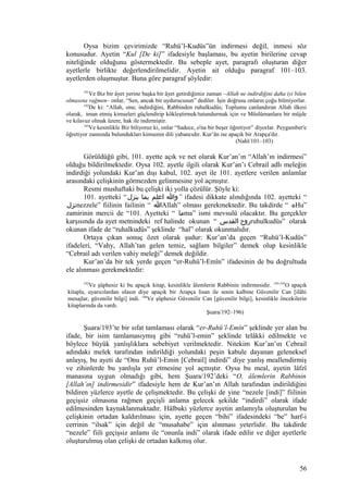 Oysa bizim çevirimizde “Ruhü’l-Kudüs”ün indirmesi değil, inmesi söz
konusudur. Ayetin “Kul [De ki]” ifadesiyle başlaması, bu ayetin birilerine cevap
niteliğinde olduğunu göstermektedir. Bu sebeple ayet, paragrafı oluşturan diğer
ayetlerle birlikte değerlendirilmelidir. Ayetin ait olduğu paragraf 101–103.
ayetlerden oluşmuştur. Buna göre paragraf şöyledir:
101
Ve Biz bir âyet yerine başka bir âyet getirdiğimiz zaman –Allah ne indirdiğini daha iyi bilen
olmasına rağmen– onlar, “Sen, ancak bir uydurucusun” dediler. İşin doğrusu onların çoğu bilmiyorlar.
102
De ki: “Allah, onu; indirdiğini, Rabbinden ruhulkudüs; Toplumu canlandıran Allah ilkesi
olarak, iman etmiş kimseleri güçlendirip kökleştirmek/tutundurmak için ve Müslümanlara bir müjde
ve kılavuz olmak üzere, hak ile indirmiştir.
103
Ve kesinlikle Biz biliyoruz ki, onlar “Sadece, o'na bir beşer öğretiyor” diyorlar. Peygamber'e
öğretiyor zannında bulundukları kimsenin dili yabancıdır. Kur’ân ise apaçık bir Arapça'dır.
(Nahl/101–103)
Görüldüğü gibi, 101. ayette açık ve net olarak Kur’an’ın “Allah’ın indirmesi”
olduğu bildirilmektedir. Oysa 102. ayetle ilgili olarak Kur’an’ı Cebrail adlı meleğin
indirdiği yolundaki Kur’an dışı kabul, 102. ayet ile 101. ayetlere verilen anlamlar
arasındaki çelişkinin görmezden gelinmesine yol açmıştır.
Resmi mushaftaki bu çelişki iki yolla çözülür. Şöyle ki:
101. ayetteki “‫ينزل‬ ‫بما‬ ‫اعلم‬ ‫”وا‬ ifadesi dikkate alındığında 102. ayetteki “
‫نزل‬nezzele” fiilinin failinin “ ‫ا‬Allah” olması gerekmektedir. Bu takdirde “ ‫ه‬Hu”
zamirinin mercii de “101. Ayetteki “ ‫ما‬ma” ismi mevsulü olacaktır. Bu gerçekler
karşısında da ayet metnindeki ref halinde okunan “ ‫القدس‬ ‫روح‬ruhulkudüs” olarak
okunan ifade de “ruhalkudüs” şeklinde “hal” olarak okunmalıdır.
Ortaya çıkan sonuç özet olarak şudur: Kur’an’da geçen “Ruhü’l-Kudüs”
ifadeleri, “Vahy, Allah’tan gelen temiz, sağlam bilgiler” demek olup kesinlikle
“Cebrail adı verilen vahiy meleği” demek değildir.
Kur’an’da bir tek yerde geçen “er-Ruhü’l-Emîn” ifadesinin de bu doğrultuda
ele alınması gerekmektedir:
192
Ve şüphesiz ki bu apaçık kitap, kesinlikle âlemlerin Rabbinin indirmesidir. 193-195
O apaçık
kitapla, uyarıcılardan olasın diye apaçık bir Arapça lisan ile senin kalbine Güvenilir Can [ilâhi
mesajlar, güvenilir bilgi] indi. 196
Ve şüphesiz Güvenilir Can [güvenilir bilgi], kesinlikle öncekilerin
kitaplarında da vardı.
Şuara/192–196)
Şuara/193’te bir sıfat tamlaması olarak “er-Ruhü’l-Emîn” şeklinde yer alan bu
ifade, bir isim tamlamasıymış gibi “ruhü’l-emin” şeklinde telâkki edilmekte ve
böylece büyük yanlışlıklara sebebiyet verilmektedir. Nitekim Kur’an’ın Cebrail
adındaki melek tarafından indirildiği yolundaki peşin kabule dayanan geleneksel
anlayış, bu ayeti de “Onu Ruhü’l-Emin [Cebrail] indirdi” diye yanlış meallendirmiş
ve zihinlerde bu yanlışla yer etmesine yol açmıştır. Oysa bu meal, ayetin lâfzî
manasına uygun olmadığı gibi, hem Şuara/192’deki “O, âlemlerin Rabbinin
[Allah’ın] indirmesidir” ifadesiyle hem de Kur’an’ın Allah tarafından indirildiğini
bildiren yüzlerce ayetle de çelişmektedir. Bu çelişki de yine “nezele [indi]” fiilinin
geçişsiz olmasına rağmen geçişli anlama gelecek şekilde “indirdi” olarak ifade
edilmesinden kaynaklanmaktadır. Hâlbuki yüzlerce ayetin anlamıyla oluşturulan bu
çelişkinin ortadan kaldırılması için, ayette geçen “bihi” ifadesindeki “be” harf-i
cerrinin “ilsak” için değil de “musahabe” için alınması yeterlidir. Bu takdirde
“nezele” fiili geçişsiz anlamı ile “onunla indi” olarak ifade edilir ve diğer ayetlerle
oluşturulmuş olan çelişki de ortadan kalkmış olur.
56
 