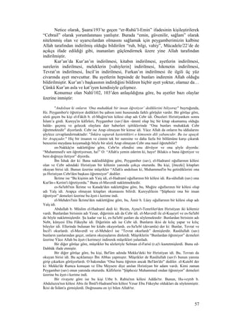 Netice olarak, Şuara/193’te geçen “er-Ruhü’l-Emin” ifadesinin kişileştirilerek
“Cebrail” olarak yorumlanması yanlıştır. Burada “emin, güvenilir, sağlam” olarak
nitelenmiş olan ve uyarıcılardan olmasını sağlamak için peygamberimizin kalbine
Allah tarafından indirilmiş olduğu bildirilen “ruh, bilgi, vahiy”, Mücadele/22’de de
açıkça ifade edildiği gibi, inananları güçlendirmek üzere yine Allah tarafından
indirilmiştir.
Kur’an’da Kur’an’ın indirilmesi, kitabın indirilmesi, ayetlerin indirilmesi,
surelerin indirilmesi, meleklerin [vahiylerin] indirilmesi, hikmetin indirilmesi,
Tevrat’ın indirilmesi, İncil’in indirilmesi, Furkan’ın indirilmesi ile ilgili üç yüz
civarında ayet mevcuttur. Bu ayetlerin hepsinde de bunları indirenin Allah olduğu
bildirilmiştir. Kur’an’ı başkasının indirdiğini bildiren hiçbir ayet yoktur, olamaz da…
Çünkü Kur’an asla ve kat’iyen kendisiyle çelişmez.
Konumuz olan Nahl/102, 103’den anlaşıldığına göre, bu ayetler bazı olaylar
üzerine inmiştir:
"Andolsun ki onların ‘Ona muhakkak bir insan öğretiyor’ dediklerini biliyoruz" buyruğunda,
Hz. Peygamber'e öğretiyor dedikleri bu şahsın ismi hususunda farklı görüşler vardır. Bir görüşe göre,
sözü geçen bu kişi el-Fâkih b. el-Muğire'nin kölesi olup adı Cebr idi. Önceleri Hıristiyanken sonra
İslam’a girdi. Kureyş'in kâfirleri, Peygamber (sav)’den -ümmî olup hiç bir kitap okumamış olduğu
halde- geçmiş ve gelecek olaylara dair haberleri işittiklerinde “Ona bunları muhakkak Cebr
öğretmektedir” diyorlardı. Cebr ise Arap olmayan bir kimse idi. Yüce Allah da onların bu iddialarını
şöylece cevaplandırmaktadır: "İnkâra saparak kastettikleri o kimsenin dili yabancıdır. Bu ise apaçık
bir Arapçadır." Hiç bir insanın ve cinnin tek bir suresine ve daha fazla bir bölümüne karşı çıkarak
benzerini meydana koyamadığı böyle bir sözü Arap olmayan Cebr ona nasıl öğretebilir?
en-Nakkâş'ın naklettiğine göre, Cebr'in efendisi onu dövüyor ve ona şöyle diyordu:
“Muhammed'e sen öğretiyorsun, ha!” O: “Allah'a yemin ederim ki, hayır! Bilakis o bana öğretiyor ve
beni doğruya iletiyor” diyordu.
İbn İshak der ki: Bana nakledildiğine göre, Peygamber (sav), el-Hadranıî oğullarının kölesi
olan ve Cebr adındaki Hıristiyan bir kölenin yanında çokça otururdu. Bu kişi, [önceki] kitapları
okuyan birisi idi. Bunun üzerine müşrikler “Allah'a andolsun ki, Muhammed'in bu getirdiklerini ona
şu Hıristiyan Cebr'den başkası öğretmiyor” dediler.
İkrime ise “Bu kişinin adı Yaiş idi, el-Hadramî oğullarının bîr kölesi idi. Ra-sûlullah (sav) ona
Kur'ân-ı Kerim'i öğretiyordu.” Bunu el-Maverdî nakletmektedir.
es-Sa'lebî'nin İkrime ve Katade'den naklettiğine göre, bu, Muğire oğullarının bir kölesi olup
adı Yaîş idi. Arapça olmayan kitapları okumasını bilirdi. Kureyşlileıin “Şüphesiz ona bir insan
öğretiyor” demeleri üzerine bu âyet-i kerime indi.
el-Mehdevî'nin İkrime'den naklettiğine göre, bu, Âmir b. Lüey oğullarının bir kölesi olup adı
Yaîş idi.
Abdullah b. Müslim el-Hadramî dedi ki: Bizim, Aynu't-Temrliler'den Hıristiyan iki kölemiz
vardı. Bunlardan birisinin adı Yesar, diğerinin adı da Cebr idi. el-Maverdî ile el-Kuşeyrî ve es-Sa'lebî
de böyle nakletmişlerdir. Şu kadar var ki, es-Sa'lebî şunları da söylemektedir: Bunlardan birisinin adı
Nebt, künyesi Ebu Fükeyhe idi. Diğerinin adı ise Cebr idi. Bunların ikisi de kılıç yapar ve kılıç
bileyler idi. Ellerinde bulunan bir kitabı okuyorlardı. es-Sa'lebî (devamla) der ki: Bunlar, Tevrat ve
İncil'i okurlardı. el-Maverdî ve el-Mehdevî ise “Tevrat okurlardı” demişlerdir. Rasûlullah (sav)
bunların yanlarından geçer, onların okuyuşlarını dinlerdi. Müşriklerin “Bunlardan öğreniyor” demeleri
üzerine Yüce Allah bu âyet-i kerimeyi indirerek müşrikleri yalanladı.
Bir diğer görüşe göre, müşrikler bu sözleriyle Selman el-Farisî (r.a)'ı kastetmişlerdi. Bunu ed-
Dahhâk ifade etmiştir.
Bir diğer görüşe göre, bu kişi, Bel'âm adında Mekke'deki bir Hıristiyan idi. Bu, Tevratı da
okuyan birisi idi. Bu açıklamayı İbn Abbas yapmıştır. Müşrikler de Rasûlullah (sav)'ı bunun yanına
girip çıkarken görüyorlardı. O bakımdan “Ona bunu öğreten ancak Bel'âm'dır” dediler. el-Kutebî der
ki: Mekke'de Rumca konuşan ve Ebu Meysere diye anılan Hıristiyan bir adam vardı. Kimi zaman
Peygamber (sav) onun yanında otururdu. Kâfirlerin “Şüphesiz Muhammed ondan öğreniyor” demeleri
üzerine bu âyet-i kerime indi.
Bir rivayete göre ise bu kişi Utbe b. Rabia'nın kölesi Addâs'tır. Bunun, Hu-veytıb b.
Abduluzza'nın kölesi Abis ile İbnü'l-Hadramî'nin kölesi Yesar Ebu Fükeyhe oldukları da söylenmiştir.
İkisi de İslâm'a girmişlerdi. Doğrusunu en iyi bilen Allah'tır.
57
 