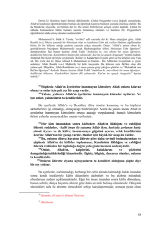 Derim ki: Bunların hepsi ihtimal dâhilindedir. Çünkü Peygamber (sav) değişik zamanlarda,
Allah'ın kendisine öğrettiklerinden bunlara da öğretmek kastıyla bunların yanında oturmuş olabilir. Bu
da Mekke'de oluyordu. en-Nehlıâs der ki: Bu sözler birbirleriyle çelişen sözler değildir. Çünkü bu
iddiada bulunanların bütün bunlara işarette bulunmuş olmaları ve bunların Hz. Peygamber'e
öğrettiklerini iddia etmiş olmaları muhtemeldir.10
Muhammed b. İshâk b. Yessâr, “es-Sîre” adlı eserinde der ki: Bana ulaştığına göre, Allah
Rasûlü (s.a.) Merve yanında bir Hıristiyan olan ve kendisine Cebr adı verilen Hadram oğullarından
birine âit bir kölenin sattığı şeylerin yanında çokça otururdu. Onlar: “Allah’a yemin olsun ki,
getirdiklerinin birçoğunu Muhammed'e ancak Hadramoğulları kölesi Hıristiyan Cebr öğretiyor”
demekteydiler. İşte bunun üzerine Allah Teâlâ “Andolsun ki; ona elbette bir insan öğretiyor,
dediklerini biliyoruz. Kastettikleri kişinin dili yabancıdır. Kur'an ise apaçık Arapçadır” âyetini indirdi.
Abdullah İbn Kesîr de böyle söylemiştir. İkrime ve Katâde'den rivayete göre ise bu kölenin ismi Yaîş
idi. İbn Cerîr der ki: Bana Ahmed b Muhammed et-Tûsînin... İbn Abbâs'tan rivayetinde o, şöyle
anlatmış: Allah Rasûlü (s.a.) Mekke'de bir köle tanıyordu. Bu kölenin ismi Bel'âm olup dili
yabancıydı. Müşrikler, Allah Rasûlünün (s.a.) onun yanına girip çıktığını görürler ve “Muhakkak ona
Bel'âm öğretiyor” derlerdi. Bunun üzerine Allah Teâlâ “Andolsun ki; ona elbette bir insan öğretiyor,
dediklerini biliyoruz. Kasdettikleri kişinin dili yabancıdır. Kur'an ise apaçık Arapçadır” âyetini
indirdi.11
104
Şüphesiz Allah'ın âyetlerine inanmayan kimseler; Allah onlara kılavuz
olmaz ve onlar için pek acı bir azap vardır.
105
Yalanı, yalnızca Allah'ın âyetlerine inanmayan kimseler uydurur. Ve
işte onlar, yalancıların ta kendileridir.
Bu ayetlerde Allah’a ve Resulüne iftira atanlar kınanmış ve bu kişilerin
akıbetlerinin iyi olmadığı, olmayacağı bildirilmiştir. Sonra da yalanı ancak Allah’ın
ayetlerine inanmayan kimselerin ortaya atacağı vurgulanarak inançlı kimselerin
öylesi yalanlar atmayacakları mesajı verilmiştir.
106
Her kim imanından sonra küfreder; Allah'ın ilâhlığını ve rabliğini
bilerek reddeder, –kalbi iman ile yatışmış hâlde iken, baskıyla zorlanan hariç
olmak üzere– ve de küfre; inanmamaya göğsünü açarsa, artık kendilerinin
üzerine Allah'tan bir gazap vardır. Bunlar için büyük bir azap da vardır.
107
Bu, onların dünya hayatını âhirete göre daha sevimli bulmalarından ve
şüphesiz Allah'ın da kâfirler toplumuna; Kendisinin ilâhlığını ve rabliğini
bilerek reddeden bir topluluğa doğru yolu göstermemesi nedeniyledir.
108
Onlar, Allah'ın, kalplerini, kulaklarını ve gözlerini
damgaladığı/mühürlediği kimselerdir. İlgisiz, bilgisiz, duyarsız olanlar, onların
ta kendileridir.
109
Onların âhirette ziyana uğrayanların ta kendileri olduğuna şüphe diye
bir şey yoktur.
Bu ayetlerde, zorlanmadığı, herhangi bir cebir altında kalmadığı halde imandan
sonra kendi istekleriyle küfre düşenlerin akıbetleri ve bu akıbete müstahak
olmalarının nedeni açıklanmaktadır. Eğer bir insan imandan sonra küfre dönmüşse,
bunun sebebi, dünya hayatını ahırete göre daha sevimli bulmuş olmalarıdır. Dünyada
sürecekleri safa ile ahırette sürecekleri sefayı karşılaştırmışlar, sonuçta peşin olanı
10
(Kurtubi; el Camiu li Ahkami’l Kur’an)
11
(İbn Kesir)
58
 
