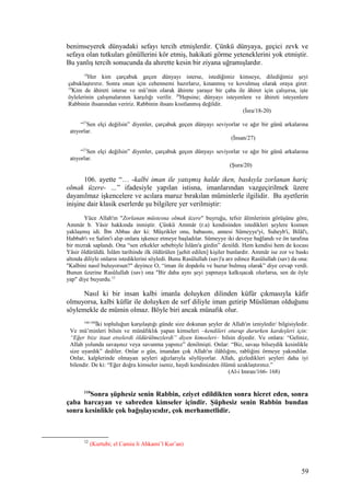 benimseyerek dünyadaki sefayı tercih etmişlerdir. Çünkü dünyaya, geçici zevk ve
sefaya olan tutkuları gönüllerini kör etmiş, hakikati görme yeteneklerini yok etmiştir.
Bu yanlış tercih sonucunda da ahırette kesin bir ziyana uğramışlardır.
18
Her kim çarçabuk geçen dünyayı isterse, istediğimiz kimseye, dilediğimiz şeyi
çabuklaştırırız. Sonra onun için cehennemi hazırlarız, kınanmış ve kovulmuş olarak oraya girer.
19
Kim de âhireti isterse ve mü’min olarak âhirete yaraşır bir çaba ile âhiret için çalışırsa, işte
öylelerinin çalışmalarının karşılığı verilir. 20
Hepsine; dünyayı isteyenlere ve âhireti isteyenlere
Rabbinin ihsanından veririz. Rabbinin ihsanı kısıtlanmış değildir.
(İsra/18-20)
“27
Sen elçi değilsin” diyenler, çarçabuk geçen dünyayı seviyorlar ve ağır bir günü arkalarına
atıyorlar.
(İnsan/27)
“27
Sen elçi değilsin” diyenler, çarçabuk geçen dünyayı seviyorlar ve ağır bir günü arkalarına
atıyorlar.
(Şura/20)
106. ayette “… -kalbi iman ile yatışmış halde iken, baskıyla zorlanan hariç
olmak üzere- …” ifadesiyle yapılan istisna, imanlarından vazgeçirilmek üzere
dayanılmaz işkencelere ve acılara maruz bırakılan müminlerle ilgilidir. Bu ayetlerin
inişine dair klasik eserlerde şu bilgilere yer verilmiştir:
Yüce Allah'ın "Zorlanan müstesna olmak üzere" buyruğu, tefsir âlimlerinin görüşüne göre,
Ammâr b. Yâsir hakkında inmiştir. Çünkü Ammâr (r.a) kendisinden istedikleri şeylere kısmen
yaklaşmış idi. İbn Abbas der ki: Müşrikler onu, babasını, annesi Sümeyye'yi, Suheyb'i, Bilâl'ı,
Habbab'ı ve Salim'i alıp onlara işkence etmeye başladılar. Sümeyye iki deveye bağlandı ve ön tarafına
bir mızrak saplandı. Ona “sen erkekler sebebiyle İslâm'a girdin” denildi. Hem kendisi hem de kocası
Yâsir öldürüldü. İslâm tarihinde ilk öldürülen [şehit edilen] kişiler bunlardır. Ammâr ise zor ve baskı
altında diliyle onların istediklerini söyledi. Bunu Rasûlullah (sav)'a arz edince Rasûlullah (sav) da ona:
"Kalbini nasıl buluyorsun?" deyince O, “iman ile dopdolu ve huzur bulmuş olarak” diye cevap verdi.
Bunun üzerine Rasûlullah (sav) ona "Bir daha aynı şeyi yapmaya kalkışacak olurlarsa, sen de öyle
yap" diye buyurdu.12
Nasıl ki bir insan kalbi imanla doluyken dilinden küfür çıkmasıyla kâfir
olmuyorsa, kalbi küfür ile doluyken de sırf diliyle iman getirip Müslüman olduğunu
söylemekle de mümin olmaz. Böyle biri ancak münafık olur.
166-168
İki topluluğun karşılaştığı günde size dokunan şeyler de Allah'ın izniyledir/ bilgisiyledir.
Ve mü’minleri bilsin ve münâfıklık yapan kimseleri –kendileri oturup dururken kardeşleri için:
“Eğer bize itaat etselerdi öldürülmezlerdi” diyen kimseleri– bilsin diyedir. Ve onlara: “Geliniz,
Allah yolunda savaşınız veya savunma yapınız” denilmişti. Onlar: “Biz, savaşı bilseydik kesinlikle
size uyardık” dediler. Onlar o gün, imandan çok Allah'ın ilâhlığını, rabliğini örmeye yakındılar.
Onlar, kalplerinde olmayan şeyleri ağızlarıyla söylüyorlar. Allah, gizledikleri şeyleri daha iyi
bilendir. De ki: “Eğer doğru kimseler iseniz, haydi kendinizden ölümü uzaklaştırınız.”
(Al-i Imran/166- 168)
110
Sonra şüphesiz senin Rabbin, eziyet edildikten sonra hicret eden, sonra
çaba harcayan ve sabreden kimseler içindir. Şüphesiz senin Rabbin bundan
sonra kesinlikle çok bağışlayıcıdır, çok merhametlidir.
12
(Kurtubi; el Camiu li Ahkami’l Kur’an)
59
 