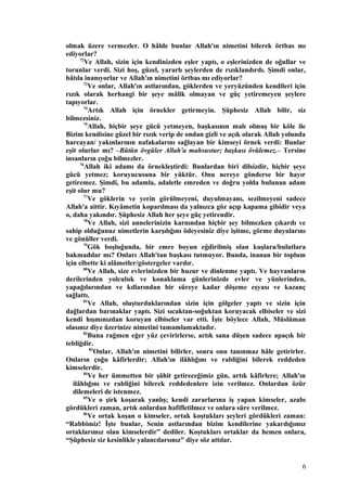 olmak üzere vermezler. O hâlde bunlar Allah'ın nimetini bilerek örtbas mı
ediyorlar?
72
Ve Allah, sizin için kendinizden eşler yaptı, o eşlerinizden de oğullar ve
torunlar verdi. Sizi hoş, güzel, yararlı şeylerden de rızıklandırdı. Şimdi onlar,
bâtıla inanıyorlar ve Allah'ın nimetini örtbas mı ediyorlar?
73
Ve onlar, Allah'ın astlarından, göklerden ve yeryüzünden kendileri için
rızık olarak herhangi bir şeye mâlik olmayan ve güç yetiremeyen şeylere
tapıyorlar.
74
Artık Allah için örnekler getirmeyin. Şüphesiz Allah bilir, siz
bilmezsiniz.
75
Allah, hiçbir şeye gücü yetmeyen, başkasının malı olmuş bir köle ile
Bizim kendisine güzel bir rızık verip de ondan gizli ve açık olarak Allah yolunda
harcayan/ yakınlarının nafakalarını sağlayan bir kimseyi örnek verdi: Bunlar
eşit olurlar mı? –Bütün övgüler Allah'a mahsustur; başkası övülemez.– Tersine
insanların çoğu bilmezler.
76
Allah iki adamı da örnekleştirdi: Bunlardan biri dilsizdir, hiçbir şeye
gücü yetmez; koruyucusuna bir yüktür. Onu nereye gönderse bir hayır
getiremez. Şimdi, bu adamla, adaletle emreden ve doğru yolda bulunan adam
eşit olur mu?
77
Ve göklerin ve yerin görülmeyeni, duyulmayanı, sezilmeyeni sadece
Allah'a aittir. Kıyâmetin koparılması da yalnızca göz açıp kapama gibidir veya
o, daha yakındır. Şüphesiz Allah her şeye güç yetirendir.
78
Ve Allah, sizi annelerinizin karnından hiçbir şey bilmezken çıkardı ve
sahip olduğunuz nimetlerin karşılığını ödeyesiniz diye işitme, görme duyularını
ve gönüller verdi.
79
Gök boşluğunda, bir emre boyun eğdirilmiş olan kuşlara/bulutlara
bakmadılar mı? Onları Allah'tan başkası tutmuyor. Bunda, inanan bir toplum
için elbette ki alâmetler/göstergeler vardır.
80
Ve Allah, size evlerinizden bir huzur ve dinlenme yaptı. Ve hayvanların
derilerinden yolculuk ve konaklama günlerinizde evler ve yünlerinden,
yapağılarından ve kıllarından bir süreye kadar döşeme eşyası ve kazanç
sağlattı.
81
Ve Allah, oluşturduklarından sizin için gölgeler yaptı ve sizin için
dağlardan barınaklar yaptı. Sizi sıcaktan-soğuktan koruyacak elbiseler ve sizi
kendi hışmınızdan koruyan elbiseler var etti. İşte böylece Allah, Müslüman
olasınız diye üzerinize nimetini tamamlamaktadır.
82
Buna rağmen eğer yüz çevirirlerse, artık sana düşen sadece apaçık bir
tebliğdir.
83
Onlar, Allah'ın nimetini bilirler, sonra onu tanınmaz hâle getirirler.
Onların çoğu kâfirlerdir; Allah'ın ilâhlığını ve rabliğini bilerek reddeden
kimselerdir.
84
Ve her ümmetten bir şâhit getireceğimiz gün, artık kâfirlere; Allah'ın
ilâhlığını ve rabliğini bilerek reddedenlere izin verilmez. Onlardan özür
dilemeleri de istenmez.
85
Ve o şirk koşarak yanlış; kendi zararlarına iş yapan kimseler, azabı
gördükleri zaman, artık onlardan hafifletilmez ve onlara süre verilmez.
86
Ve ortak koşan o kimseler, ortak koştukları şeyleri gördükleri zaman:
“Rabbimiz! İşte bunlar, Senin astlarından bizim kendilerine yakardığımız
ortaklarımız olan kimselerdir” dediler. Koştukları ortaklar da hemen onlara,
“Şüphesiz siz kesinlikle yalancılarsınız” diye söz attılar.
6
 