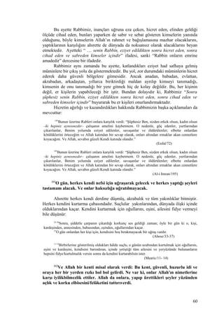 Bu ayette Rabbimiz, inançları uğruna eza çeken, hicret eden, elinden geldiği
ölçüde cihad eden, bunları yaparken de sabır ve sebat gösteren kimselerin yanında
olduğunu, böyle kimselerin Allah’ın rahmet ve bağışlamasına mazhar olacaklarını,
yaptıklarının karşılığını ahırette de dünyada da noksansız olarak alacaklarını beyan
etmektedir. Ayetteki “ … senin Rabbin, eziyet edildikten sonra hicret eden, sonra
cihad eden ve sabreden kimseler içindir” ifadesi, sanki “Rabbin onların emrine
amadedir” dercesine bir ifadedir.
Rabbimiz aynı zamanda bu ayette, katlandıkları eziyet had safhaya gelmiş
müminlere bir çıkış yolu da göstermektedir. Bu yol, zor durumdaki müminlerin hicret
ederek daha güvenli bölgelere gitmesidir. Ancak anadan, babadan, evlattan,
akrabadan, arkadaştan, yıllarca biriktirdiği maldan ayrılıp kimseyi tanımadığı,
kimsenin de onu tanımadığı bir yere gitmek hiç de kolay değildir. Bu, her kişinin
değil, er kişilerin yapabileceği bir iştir. Bundan dolayıdır ki, Rabbimiz “Sonra
şüphesiz senin Rabbin, eziyet edildikten sonra hicret eden, sonra cihad eden ve
sabreden kimseler içindir” buyurarak bu er kişileri onurlandırmaktadır.
Hicretin ağırlığı ve kazandırdıkları hakkında Rabbimizin başka açıklamaları da
mevcuttur:
195
Bunun üzerine Rableri onlara karşılık verdi: “Şüphesiz Ben, sizden erkek olsun, kadın olsun
–ki hepiniz aynısınızdır– çalışanın amelini kaybetmem. O nedenle, göç edenler, yurtlarından
çıkarılanlar, Benim yolumda eziyet edilenler, savaşanlar ve öldürülenler; elbette onlardan
kötülüklerini örteceğim ve Allah katından bir sevap olarak, onları altından ırmaklar akan cennetlere
koyacağım. Ve Allah, sevabın güzeli Kendi katında olandır.”
(Enfal/72)
195
Bunun üzerine Rableri onlara karşılık verdi: “Şüphesiz Ben, sizden erkek olsun, kadın olsun
–ki hepiniz aynısınızdır– çalışanın amelini kaybetmem. O nedenle, göç edenler, yurtlarından
çıkarılanlar, Benim yolumda eziyet edilenler, savaşanlar ve öldürülenler; elbette onlardan
kötülüklerini örteceğim ve Allah katından bir sevap olarak, onları altından ırmaklar akan cennetlere
koyacağım. Ve Allah, sevabın güzeli Kendi katında olandır.”
(Al-i Imran/195)
111
O gün, herkes kendi nefsi için uğraşarak gelecek ve herkes yaptığı şeyleri
tastamam alacak. Ve onlar haksızlığa uğratılmayacak.
Ahırette herkes kendi derdine düşmüş, akrabalık ve tüm yakınlıklar bitmiştir.
Herkes kendini kurtarma çabasındadır. Suçlular yakınlarından, dünyada ilişki içinde
olduklarından kaçar. Kendini kurtarmak için oğullarını, eşini, ailesini fidye vermeyi
bile düşünür:
33-36
Sonra, şiddetle çarpanın çıkardığı korkunç ses geldiği zaman; öyle bir gün ki o, kişi,
kardeşinden, annesinden, babasından, eşinden, oğullarından kaçar.
37
O gün onlardan her kişi için, kendisini boş bırakmayacak bir uğraş vardır.
(Abese/33-37)
11-14
Birbirlerine gösterilmiş oldukları hâlde suçlu, o günün azabından kurtulmak için oğullarını,
eşini ve kardeşini, kendisini barındıran, içinde yetiştiği tüm ailesini ve yeryüzünde bulunanların
hepsini fidye/kurtulmalık versin sonra da kendini kurtarabilsin ister.
(Mearic/11- 14)
112
Ve Allah bir kenti misal olarak verdi: Bu kent, güvenli, huzurlu idi ve
oraya her bir yerden rızkı bol bol gelirdi. Ne var ki, onlar Allah'ın nimetlerine
karşı iyilikbilmezlik ettiler. Allah da onlara, yapıp ürettikleri şeyler yüzünden
açlık ve korku elbisesini/felâketini tattırıverdi.
60
 