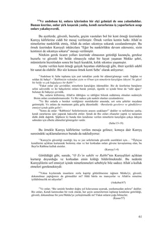 113
Ve andolsun ki, onlara içlerinden bir elçi gelmişti de onu yalanladılar.
Bunun üzerine, onlar şirk koşarak yanlış, kendi zararlarına iş yaparlarken azap
onları yakalayıverdi.
Bu ayetlerde, güvenli, huzurlu, geçim vasıtaları bol bir kent örneği üzerinden
Kureyş kâfirlerine ciddi bir mesaj verilmiştir. Örnek verilen kentin halkı Allah’ın
nimetlerine nankörlük etmiş, Allah da onları sıkıntıya sokarak cezalandırmıştır. Bu
örnek üzerinden Kureyşli inkârcılara “Eğer bu nankörlükte devam ederseniz, sizin
kentinizi de sıkıntıya sokarız” mesajı verilmiştir.
Nitekim gerek ticaret yolları üzerinde olmasının getirdiği kazançla, gerekse
huzurlu ve güvenli bir belde olmasıyla rahat bir hayat yaşanan Mekke şehri,
müminlerin hicretinden sonra bir hayli kuraklık, kıtlık sıkıntısı yaşamıştır.
Ayette verilen kent örneği gerçek hayattan olabileceği gibi, ibret içerikli edebî
bir sanat da olabilir. Biz söz konusu örnek kenti Sebe’ olarak anlıyoruz:
15
Andolsun ki Sebe toplumu için yurt tuttukları yerde bir alâmet/gösterge vardı: Sağdan ve
soldan iki bahçe! –“Rabbinizin rızkından yiyin ve O'nun için nimetlerin karşılığını ödeyin! Ne güzel
bir belde ve çok bağışlayıcı bir Rabb!”–
16
Fakat onlar yüz çevirdiler; nimetlerin karşılığını ödemediler. Biz de üzerlerine barajların
selini salıverdik ve iki bahçelerini onlara buruk yemişli, ılgınlık ve içinde biraz da “sidir ağacı”
bulunan iki bahçeye çevirdik.
17
Bu, onların küfretmiş; Allah'ın ilâhlığını ve rabliğini bilerek reddetmiş olmaları nedeniyle
Bizim onları cezalandırmamızdır. Ve Biz sadece çok nankör olanları cezalandırırız.
18
Ve Biz onlarla o bereket verdiğimiz memleketler arasında, sırt sırta şehirler meydana
getirmiştik. Ve onlara da muntazam gidiş geliş düzenledik: –Buralarda gecelerce ve gündüzlerce
emniyet içinde gidin gelin!–
19
Sonra da onlar: “Rabbimiz! Seferlerimizin arasını uzaklaştır!” dediler ve nefislerine yanlış;
kendi zararlarına işler yaparak haksızlık ettiler. Şimdi de Biz onları efsaneler yaptık ve tamamen
didik didik dağıttık. Şüphesiz ki bunda tüm kendisine verilen nimetlerin karşılığını çokça ödeyen
sabreden için elbette alâmetler/göstergeler vardır.
(Sebe/15-19)
Bu örnekle Kureyş kâfirlerine verilen mesaja gelince; konuya dair Kureyş
suresindeki açıklamalarımızı burada da naklediyoruz:
1,2
Kureyş'in güvenliği esenliği; kış ve yaz seferlerinde güvenlik esenlikleri için… 3,4
Öyleyse
kendilerini açlıktan kurtararak beslemiş olan ve her korkudan onları güvene kavuşturmuş olan, bu
Beyt'in Rabbine kulluk etsinler.
(Kureyş/1-4)
Görüldüğü gibi, surede, “O Ev`in sahibi ve Rabbi”nin Kureyşlileri açlıktan
kurtarıp doyurduğu ve korkudan emin kıldığı bildirilmektedir. Bu nedenle
Kureyşlilerin sırf emniyet içinde nimetlenmeleri sebebiyle bile sadece Allah`a kulluk
etmeleri gerekmekteydi:
67
Yoksa kıyılarında insanların zorla kapılıp götürülmesine rağmen Mekke'yi, güvenli,
dokunulmaz yaptığımızı da görmediler mi? Hâlâ bâtıla mı inanıyorlar ve Allah'ın nimetine
iyilikbilmezlik mi ediyorlar?
(Ankebut/67)
57
Ve onlar; “Biz seninle beraber doğru yol kılavuzuna uyarsak, yurdumuzdan atılırız” dediler.
Biz onları, Kendi katımızdan bir rızık olarak, her şeyin semerelerinin toplanıp kendisine getirildiği,
güvenli, dokunulmaz bir yere/Mekke'ye yerleştirmedik mi? Fakat onların çoğu bilmezler.
(Kasas/57)
61
 