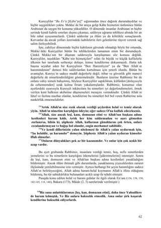 Kureyşliler “Bu Ev’e [Kâbe’ye]” sığınmadan önce dağınık durumdaydılar ve
hiçbir saygınlıkları yoktu. Mekke`de bir araya gelip Kâbe hizmetini üstlenince bütün
Arabistan`da saygın bir konuma yükseldiler. O dönemde insanlar Arabistan`ın hiçbir
yerinde kendi kabile sınırları dışına çıkamaz, saldırıya uğrama tehlikesi altında bir an
bile rahat uyuyamazlardı. Çünkü saldırılar ya ölüm ya da kölelikle sonuçlanırdı.
Kervanlar da ancak yolları üzerindeki kabilelerin ileri gelenlerine rüşvet vererek sağ
salim ilerleyebilirdi.
İşte, cahiliye döneminde hiçbir kabilenin güvende olmadığı böyle bir ortamda,
Mekke`deki Kureyşliler bütün bu tehlikelerden tamamen emin bir durumdaydı.
Çünkü Mekke`nin bir düşman saldırısıyla karşılaşması söz konusu değildi.
Kureyşliler, taşıdıkları "Kâbe`nin hizmetçileri" sıfatı ile büyük ve küçük kafilelerle
ülkenin her tarafında serbestçe dolaşır, kimse kendilerine dokunmazdı. Hatta tek
başına seyahat eden bir Kureyşlinin "Ben Haremliyim" ya da "Ben Allah`ın
haremindenim" demesi bile saldırılardan kurtulması için yeterli olurdu. Bütün bu
avantajlar, Kureyş`in sadece maddî değerlerle değil, itibar ve güvenlik gibi manevî
değerlerle de nimetlendirildiğini göstermektedir. Bunların üzerine Rabbimiz bir de
onlara vahiy nimeti bahşetmiş, böylece Kureyşliler sapıklıktan, küfürden [dolayısıyla
da cehennemden] uzak kalma fırsatı yakalamışlardır. Rabbimiz, konumuz olan
ayetlerdeki uyarısıyla Kureyşli inkârcılara bu nimetleri iyi değerlendirmeleri, örnek
verilen kent halkının akıbetine düşmemeleri mesajını vermektedir. Çünkü Allah`ın
lütuf ve fazlına mazhar olanlar, kendilerine bu nimetleri bol bol veren Rablerine asla
nankörlük etmemelidirler.
114
Artık Allah'ın size rızık olarak verdiği şeylerden helal ve temiz olarak
yiyin. Allah'ın nimetine karşılığını ödeyin; eğer sadece O'na kulluk edecekseniz.
115
Allah, size ancak leşi, kanı, domuzun etini ve Allah'tan başkası adına
kesilenleri haram kıldı. Artık her kim saldırmadan ve aşırı gitmeden
zorlanırsa, bilsin ki, şüphesiz Allah, kullarının günahlarını çok örten, onları
cezalandırmayan ve bağışı bol olandır, engin merhamet sahibidir.
116
Ve kendi dillerinizin yalan nitelemesi ile Allah'a yalan uydurmak için,
“Şu helaldir, şu haramdır” demeyin. Şüphesiz Allah'a yalan uyduran kimseler
iflah olmazlar.
117
Onların dünyalıkları pek az bir kazanımdır. Ve onlar için çok acıklı bir
azap vardır.
Bu ayet grubunda Rabbimiz, insanlara verdiği temiz, hoş, nefis nimetlerden
yemelerini ve bu nimetlerin karşılığını ödemelerini [şükretmelerini] istemiştir. Sonra
da leşi, kanı, domuzun etini ve Allah'tan başkası adına kesilenleri yasakladığını
bildirmiştir. Ancak ölüm ihtimali gibi durumlarda, yasaklanmış yiyeceklerden zaruret
ölçüsünde yenilebilmesine izin vermiştir. Ayrıca herhangi bir şeyin haramlığını sadece
Allah’ın belirleyeceğini, Allah adına haram-helal koymanın Allah’a iftira olduğunu
bildirmiş, bu tür sahtekârlıkta bulunanları acıklı azap ile tehdit etmiştir.
Pasajda konu edilen helal ve haram gıdalar ile ilgili olarak En’am (136, 138, 139,
142-145, 118, 146), Bakara (173), Mâide (2, 3) surelerinde verilmiştir.)
118
Biz sana anlattıklarımızı [leş, kan, domuzun etini], daha önce Yahudilere
de haram kılmıştık. Ve Biz onlara haksızlık etmedik. Ama onlar şirk koşarak
kendilerine haksızlık ediyorlardı.
62
 