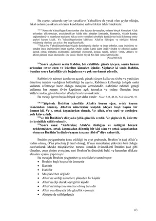 Bu ayette, yukarıda sayılan yasakların Yahudilere de yasak olan şeyler olduğu,
fakat onların yasakları artırarak kendilerine zulmettikleri bildirilmektedir.
160,161
Sonra da Yahudileşen kimselerden olan haksız davranışlar, onların birçok kimseleri Allah
yolundan alıkoymaları, yasaklandıkları hâlde riba almaları [emeksiz, hizmetsiz, risksiz kazanç
sağlamaları] ve insanların mallarını haksız yere yemeleri sebebiyle kendilerine helâl kılınmış temiz
şeyleri haram kıldık. Ve Yahudileşenlerden kâfirlere; Allah'ın ilâhlığını ve rabliğini bilerek
reddetmiş olanlara can yakıcı bir azap hazırladık.
162
Fakat bu Yahudileşenlerden bilgide derinleşmiş olanlar ve iman edenler, sana indirilene ve
senden önce indirilenlere iman ederler. Onlar, salâtı ikame eden [mâlî yönden ve zihinsel açıdan
destek olma; toplumu aydınlatma kurumları oluşturan, ayakta tutan], vergiyi veren, Allah'a ve
âhiret gününe iman edenlerdir. İşte onlar, Bizim büyük bir ödül vereceklerimizdir.
(Nisa/l60-l62)
119
Sonra şüphesiz senin Rabbin, bir cahillikle günah işleyen, sonra bunun
ardından tevbe eden ve düzelten kimseler içindir. Şüphesiz ki senin Rabbin,
bundan sonra kesinlikle çok bağışlayan ve çok merhamet edendir.
Rabbimizin rahmet kapılarını açarak günah işleyen kullarına tövbe ve yanlışları
düzeltme imkânı verdiğinin bildirildiği bu ayette, Rabbimiz kullandığı üslupla sanki
kullarını affetmeye hazır olduğu mesajını vermektedir. Rabbimiz rahmeti gereği
kullarına her zaman tövbe kapılarını açık tutmakta ve onlara ölmeden önce
küfürlerinden, günahlarından dönüş fırsatı tanımaktadır.
Bu mesajı içeren başka birçok ayet daha vardır: Nisa/17,18, 48,16, Al-i Imran/90, 91.
120,121
Şüphesiz İbrâhîm içtenlikle Allah'a boyun eğen, ortak koşma
inancından dönmüş, Allah'ın nimetlerine karşılık ödeyen başlı başına bir
ümmet idi. Ve o, ortak koşanlardan olmadı. Ve Allah, o'nu seçti ve dosdoğru
yola kılavuzladı.
122
Ve Biz İbrâhîm'e dünyada iyilik-güzellik verdik. Ve şüphesiz O, âhirette
de kesinlikle sâlihlerdendir.
123
Sonra sana: “Küfürden; Allah'ın ilâhlığını ve rabliğini bilerek
reddetmekten, ortak koşmakdan dönmüş bir kişi olan ve ortak koşanlardan
olmayan İbrâhîm'in dinine/yaşam tarzına tâbi ol” diye vahyettik.
İbrahim peygamberin konu edildiği bu ayet grubunda, İbrahim’in (as) Allah’a
teslim olmuş, O’na yönelmiş [Hanif olmuş], O’nun nimetlerine şükreden biri olduğu
hatırlatılarak Mekke müşriklerine, torunu olmakla övündükleri İbrahim (as) gibi
olmaları, onun dinine uymaları; yani İbrahim’in dinindeki helal ve haramları dikkate
almaları uyarısı yapılmıştır.
Bu mesajda İbrahim peygamber şu niteliklerle tanıtılmıştır:
• İbrahim başlı başına bir ümmettir
• Kanittir
• Haniftir
• Müşriklerden değildir
• Allah’ın verdiği nimetlere şükreden bir kişidir
• Allah’ın elçi olarak seçtiği bir kişidir
• Allah’ın hidayetine mazhar olmuş birisidir
• Allah ona dünyada bile güzellik vermiştir
• Ahırette de salihlerdendir
63
 