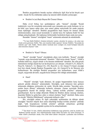 İbrahim peygamberin burada sayılan sıfatlarıyla ilgili Kur’an’da birçok ayet
vardır. Ancak biz bu sıfatlardan sadece üç tanesini tahlil etmekle yetineceğiz:
• İbrahim’in (as) Başlı Başına Bir Ümmet Olması
Daha evvel birkaç kez açıkladığımız gibi, “ümmet” sözcüğü “Kendi
iradeleriyle veya bir zorunluluk neticesinde aynı zamanda aynı yerde bulunan; iyi ya
da kötü, aynı inanca sahip olan; aynı amacı gütme neticesinde bir arada yaşayan
insan topluluğu” demektir. İbrahim peygamberin başlı başına bir ümmet olarak
nitelenmesinden, onun sosyal konularda ve işlerde koca bir topluma bedel bir kişi
olduğu anlaşılmaktadır. Bir toplumun fertlerindeki faziletlerin hepsi onda mevcuttu.
Buradaki “ümmet” sözcüğünü “imam” anlamında anlamak da mümkündür.
124
Ve hani Rabbi İbrâhîm'i, birtakım kelimeler/ yaralar, sıkıntılar ile sınamış, o da onları tam
olarak yerine getirmişti. Rabbi, “Ben, seni insanlara önder yapanım” demişti. İbrâhîm, “Soyumdan da
önderler yap!” dedi. Rabbi, “Benim ahdim/ tutulmak üzere verdiğim söz, kendi benliğine haksızlık
eden kimselere ulaşmaz!” dedi.
(Bakara/124)
• İbrahim’in “Kanit” Olması
“Kanit” sözcüğü “kunut” sözcüğünün etken isim kalıbıdır. “Kunut” sözcüğü
“susmak, saygı duruşunda bulunmak” demektir.13
Dinî terim olarak “kunut”, “Allah’a
kullukta mütevazı, saygılı olmak ve bu durumu sürdürmek” demektir. Bu sıfat gerçek
müminlerin niteliği olarak Kur’an’da birçok kez yer almıştır. (Ahzab/31,35, Zümer/9,
Nisa/34, Tahrim/5, 12, Bakara/116, 238, Rum/26 ve Al-i Imran/17) Kanit sözcüğü
özel kişi olarak burada İbrahim Peygamber için, Al-i Imran/43’te de Meryem için
kullanılmıştır. Bu niteliğin İbrahim peygamber için kullanılması, onun Allah’a
saygılı, saygısında devamlı, saygıda kusur etmeyen biri olduğu anlamındadır.
• Hanif
“Hanefe” sözcüğü “ayak dönmesi, iki ayağın başparmakları karşı karşıya
gelecek şekilde dönmesi” anlamındadır. Sözcüğün, ayak tabanının üste gelmesi
anlamında olduğunu söyleyenler de vardır. Sözcük daha sonraları “hayırdan şerre,
şerden hayra dönme” anlamında kullanılır olmuştur. Zaman içerisinde İbrahim
peygamberin önemli bir niteliği olmuş, “şirkten tevhide yönelme” anlamında
genelleşmiştir. Kur’an indiği dönemde Mekke’de İbrahim dinine mensup olanlara,
dışarıdan Mekke’ye gelip hacc eden ve sünnet olanlara “hanif” denilirdi. Daha sonra
bu sözcük “Müslim [Müslüman]” anlamında kullanılır oldu.14
Biz, sözcüğün anlamı ile ilgili yukarıdaki açıklamaları da dikkate alarak
sözcüğün “önceleri müşrik iken sonra müşrikliği bırakıp tevhide yönelen” şeklinde
değil, “şirk koşmaksızın tevhide yönelen” şeklinde anlaşılması gerektiği
kanaatindeyiz. Nitekim aşağıdaki ayetten de bu anlaşılmaktadır:
30,31
İşte böyle! Ve kim, Allah'ın dokunulmaz kıldıklarına saygı gösterirse, artık bu, kendisi için
Rabbinin katında hayırdır. Size bildirilegelenden başka bütün hayvanlar size helal kılınmıştır. O
hâlde Allah'a yönelmişler olarak, O'na ortak kabul edenler olmayarak o putlardan olan kirlilikten
13
(Lisan; 7/504 knt mad.)
14
(Lisanü’l-Arab c: 2, s: 629, 630 “hnf” mad.)
64
 