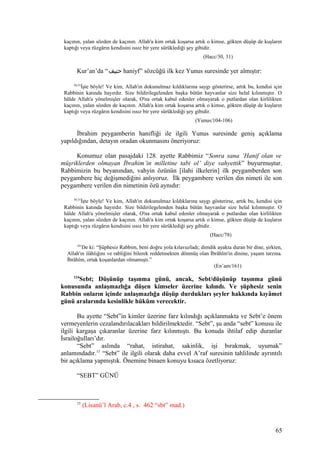 kaçının, yalan sözden de kaçının. Allah'a kim ortak koşarsa artık o kimse, gökten düşüp de kuşların
kaptığı veya rüzgârın kendisini ıssız bir yere sürüklediği şey gibidir.
(Hacc/30, 31)
Kur’an’da “‫حنيف‬ haniyf” sözcüğü ilk kez Yunus suresinde yer almıştır:
30,31
İşte böyle! Ve kim, Allah'ın dokunulmaz kıldıklarına saygı gösterirse, artık bu, kendisi için
Rabbinin katında hayırdır. Size bildirilegelenden başka bütün hayvanlar size helal kılınmıştır. O
hâlde Allah'a yönelmişler olarak, O'na ortak kabul edenler olmayarak o putlardan olan kirlilikten
kaçının, yalan sözden de kaçının. Allah'a kim ortak koşarsa artık o kimse, gökten düşüp de kuşların
kaptığı veya rüzgârın kendisini ıssız bir yere sürüklediği şey gibidir.
(Yunus/104-106)
İbrahim peygamberin hanifliği ile ilgili Yunus suresinde geniş açıklama
yapıldığından, detayın oradan okunmasını öneriyoruz:
Konumuz olan pasajdaki 128. ayette Rabbimiz “Sonra sana ‘Hanif olan ve
müşriklerden olmayan İbrahim’in milletine tabi ol’ diye vahyettik” buyurmuştur.
Rabbimizin bu beyanından, vahyin özünün [ilahi ilkelerin] ilk peygamberden son
peygambere hiç değişmediğini anlıyoruz. İlk peygambere verilen din nimeti ile son
peygambere verilen din nimetinin özü aynıdır:
30,31
İşte böyle! Ve kim, Allah'ın dokunulmaz kıldıklarına saygı gösterirse, artık bu, kendisi için
Rabbinin katında hayırdır. Size bildirilegelenden başka bütün hayvanlar size helal kılınmıştır. O
hâlde Allah'a yönelmişler olarak, O'na ortak kabul edenler olmayarak o putlardan olan kirlilikten
kaçının, yalan sözden de kaçının. Allah'a kim ortak koşarsa artık o kimse, gökten düşüp de kuşların
kaptığı veya rüzgârın kendisini ıssız bir yere sürüklediği şey gibidir.
(Hacc/78)
161
De ki: “Şüphesiz Rabbim, beni doğru yola kılavuzladı; dimdik ayakta duran bir dine, şirkten,
Allah'ın ilâhlığını ve rabliğini bilerek reddetmekten dönmüş olan İbrâhîm'in dinine, yaşam tarzına.
İbrâhîm, ortak koşanlardan olmamıştı.”
(En’am/161)
124
Sebt; Düşünüp taşınma günü, ancak, Sebt/düşünüp taşınma günü
konusunda anlaşmazlığa düşen kimseler üzerine kılındı. Ve şüphesiz senin
Rabbin onların içinde anlaşmazlığa düşüp durdukları şeyler hakkında kıyâmet
günü aralarında kesinlikle hüküm verecektir.
Bu ayette “Sebt”in kimler üzerine farz kılındığı açıklanmakta ve Sebt’e önem
vermeyenlerin cezalandırılacakları bildirilmektedir. “Sebt”, şu anda “sebt” konusu ile
ilgili kargaşa çıkaranlar üzerine farz kılınmıştı. Bu konuda ihtilaf edip duranlar
İsrailoğulları’dır.
“Sebt” aslında “rahat, istirahat, sakinlik, işi bırakmak, uyumak”
anlamındadır.15
“Sebt” ile ilgili olarak daha evvel A’raf suresinin tahlilinde ayrıntılı
bir açıklama yapmıştık. Önemine binaen konuyu kısaca özetliyoruz:
“SEBT” GÜNÜ
15
(Lisanü’l Arab, c.4 , s. 462 “sbt” mad.)
65
 