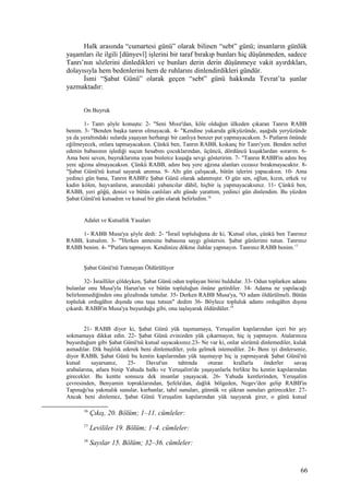 Halk arasında “cumartesi günü” olarak bilinen “sebt” günü; insanların günlük
yaşamları ile ilgili [dünyevî] işlerini bir taraf bırakıp bunları hiç düşünmeden, sadece
Tanrı’nın sözlerini dinledikleri ve bunları derin derin düşünmeye vakit ayırdıkları,
dolayısıyla hem bedenlerini hem de ruhlarını dinlendirdikleri gündür.
İsmi “Şabat Günü” olarak geçen “sebt” günü hakkında Tevrat’ta şunlar
yazmaktadır:
On Buyruk
1- Tanrı şöyle konuştu: 2- "Seni Mısır'dan, köle olduğun ülkeden çıkaran Tanrın RABB
benim. 3- "Benden başka tanrın olmayacak. 4- "Kendine yukarıda gökyüzünde, aşağıda yeryüzünde
ya da yeraltındaki sularda yaşayan herhangi bir canlıya benzer put yapmayacaksın. 5- Putların önünde
eğilmeyecek, onlara tapmayacaksın. Çünkü ben, Tanrın RABB, kıskanç bir Tanrı'yım. Benden nefret
edenin babasının işlediği suçun hesabını çocuklarından, üçüncü, dördüncü kuşaklardan sorarım. 6-
Ama beni seven, buyruklarıma uyan binlerce kuşağa sevgi gösteririm. 7- "Tanrın RABB'in adını boş
yere ağzına almayacaksın. Çünkü RABB, adını boş yere ağzına alanları cezasız bırakmayacaktır. 8-
"Şabat Günü'nü kutsal sayarak anımsa. 9- Altı gün çalışacak, bütün işlerini yapacaksın. 10- Ama
yedinci gün bana, Tanrın RABB'e Şabat Günü olarak adanmıştır. O gün sen, oğlun, kızın, erkek ve
kadın kölen, hayvanların, aranızdaki yabancılar dâhil, hiçbir iş yapmayacaksınız. 11- Çünkü ben,
RABB, yeri göğü, denizi ve bütün canlıları altı günde yarattım, yedinci gün dinlendim. Bu yüzden
Şabat Günü'nü kutsadım ve kutsal bir gün olarak belirledim.16
Adalet ve Kutsallık Yasaları
1- RABB Musa'ya şöyle dedi: 2- "İsrail topluluğuna de ki, 'Kutsal olun, çünkü ben Tanrınız
RABB, kutsalım. 3- "'Herkes annesine babasına saygı göstersin. Şabat günlerimi tutun. Tanrınız
RABB benim. 4- "'Putlara tapmayın. Kendinize dökme ilahlar yapmayın. Tanrınız RABB benim.17
Şabat Günü'nü Tutmayan Öldürülüyor
32- İsrailliler çöldeyken, Şabat Günü odun toplayan birini buldular. 33- Odun toplarken adamı
bulanlar onu Musa'yla Harun'un ve bütün topluluğun önüne getirdiler. 34- Adama ne yapılacağı
belirlenmediğinden onu gözaltında tuttular. 35- Derken RABB Musa'ya, "O adam öldürülmeli. Bütün
topluluk ordugâhın dışında onu taşa tutsun" dedim 36- Böylece topluluk adamı ordugâhın dışına
çıkardı. RABB'in Musa'ya buyurduğu gibi, onu taşlayarak öldürdüler.18
21- RABB diyor ki, Şabat Günü yük taşımamaya, Yeruşalim kapılarından içeri bir şey
sokmamaya dikkat edin. 22- Şabat Günü evinizden yük çıkarmayın, hiç iş yapmayın. Atalarınıza
buyurduğum gibi Şabat Günü'nü kutsal sayacaksınız.23- Ne var ki, onlar sözümü dinlemediler, kulak
asmadılar. Dik başlılık ederek beni dinlemediler, yola gelmek istemediler. 24- Beni iyi dinlerseniz,
diyor RABB, Şabat Günü bu kentin kapılarından yük taşımayıp hiç iş yapmayarak Şabat Günü'nü
kutsal sayarsanız, 25- Davut'un tahtında oturan krallarla önderler savaş
arabalarına, atlara binip Yahuda halkı ve Yeruşalim'de yaşayanlarla birlikte bu kentin kapılarından
girecekler. Bu kentte sonsuza dek insanlar yaşayacak. 26- Yahuda kentlerinden, Yeruşalim
çevresinden, Benyamin topraklarından, Şefela'dan, dağlık bölgeden, Negev'den gelip RABB'in
Tapınağı'na yakmalık sunular, kurbanlar, tahıl sunuları, günnük ve şükran sunuları getirecekler. 27-
Ancak beni dinlemez, Şabat Günü Yeruşalim kapılarından yük taşıyarak girer, o günü kutsal
16
Çıkış, 20. Bölüm; 1–11. cümleler:
17
Levililer 19. Bölüm; 1–4. cümleler:
18
Sayılar 15. Bölüm; 32–36. cümleler:
66
 