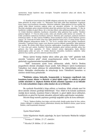 saymazsanız, kentin kapılarını ateşe vereceğim. Yeruşalim saraylarını yakıp yok edecek, hiç
sönmeyecek ateş."19
12- Kendilerini kutsal kılanın ben RABB olduğumu anlasınlar diye aramızda bir belirti olarak
Şabat günlerimi de onlara verdim. 13- "'Böyleyken İsrail halkı çölde bana başkaldırdı. Uygulayan
kişiye yaşam veren kurallarımı izlemediler, ilkelerimi reddettiler. Şabat günlerimi de hiçe saydılar. Bu
yüzden çölde öfkemi üzerlerine yağdırıp onları yok edeceğimi söyledim. 14- Ama İsrailliler'i
Mısır'dan çıkardığımı gören ulusların gözünde adıma leke gelmesin diye bunu yapmadım. 15- Ben de
kendilerine verdiğim en güzel ülkeye, süt ve bal akan ülkeye onları götürmeyeceğime çölde ant içtim.
16- Çünkü ilkelerimi reddettiler, kurallarımı izlemediler, Şabat günlerimi hiçe saydılar. Yürekleri
putlarına bağlıydı. 17- Yine de onlara acıdım, onları yok etmedim, çölde işlerine son vermedim. 18-
Çölde çocuklarına atalarınızın kurallarını izlemeyin, ilkelerine göre yaşamayın, putlarıyla kendinizi
kirletmeyin dedim. 19- Ben Tanrınız RABB'im, benim kurallarımı izleyin, benim ilkelerim uyarınca
yaşayın. 20- Aramızda bir belirti olsun diye Şabat günlerimi kutsal sayın. O zaman benim Tanrınız
RABB olduğumu anlayacaksınız dedim. 21- "'Ne var ki, çocuklar bana karşı geldiler. Kurallarımı
izlemediler. Uygulayan kişiye yaşam veren ilkelerim uyarınca dikkatle yaşamadılar. Şabat günlerimi
hiçe saydılar. Bu yüzden çölde öfkemi üzerlerine yağdıracağımı, kızgınlığımı dökeceğimi söyledim.
22- Ama elimi geri çektim, İsrailliler'i Mısır'dan çıkardığımı gören ulusların gözünde adıma leke
gelmesin diye bunu yapmadım. 23- Onları ulusların arasına dağıtacağıma, başka ülkelere
göndereceğime çölde ant içtim. 24- Çünkü ilkelerimi izlemediler, kurallarımı reddettiler. Şabat
günlerimi hiçe saydılar, gözlerini atalarının putlarına diktiler.20
Dünya işlerini bırakıp ibadete tahsis edilen gün olan “sebt” gününün halk
arasında “cumartesi günü” olarak yaygınlaşmasının sebebi, “sebt”in cumartesi
günlerinde uygulanmasından kaynaklanmaktadır.
“Sebt” konusunun ayette konu edilmesinin sebebi, Sebt’in İbrahim
peygamberin dininde olmadığını beyan içindir. Sebt [Dünyevi işlerin kısıtlanması]
Yahudilere özel olarak yüklenen bir yükümlülüktür. Bu yükümlülüğün sebebi ise
Kitab-ı Mukaddes alıntılarından da anlaşılacağı üzere Yahudilerin kanunlara ve
emirlere sürekli karşı gelmeleridir.
125
Rabbinin yoluna, haksızlık, bozgunculuk ve kargaşayı engellemek için
konulmuş kanun, düstur ve ilkelerle ve güzel öğütle çağır! Ve onlarla en güzel
şekilde mücâdele et. Şüphesiz Rabbin Kendi yolundan sapanları en iyi bilendir
ve O, kılavuzlandıkları doğru yolda olanları da en iyi bilendir.
Bu ayetlerde Resulullah’a hitap edilmiş ve kendisine Allah yolunda nasıl bir
davet metodu izlemesi gerektiği bildirilmiştir. Yüce Allah’ın bu konuda uyulmasını
istediği davet metodu, insanların İslam’a hikmetle ve güzel öğütle davet edilmeleri,
kendileriyle en güzel bir biçimde mücadele edilerek hakka çağırılmaları metodudur.
Davetin hangi metotla yapılması gerektiği aşağıdaki ayette de konu edilmiştir:
161
De ki: “Şüphesiz Rabbim, beni doğru yola kılavuzladı; dimdik ayakta duran bir dine, şirkten,
Allah'ın ilâhlığını ve rabliğini bilerek reddetmekten dönmüş olan İbrâhîm'in dinine, yaşam tarzına.
İbrâhîm, ortak koşanlardan olmamıştı.”
(Ankebut/46)
Âyetin Nüzul Sebebi:
Tefsir bilginlerinin büyük çoğunluğu, bu âyet-i kerimenin Medine'de indiğini
19
Yeremya 17. Bölüm; 21–27. cümleler:
20
Hezekiel 20. Bölüm; 12–24. cümleler:
67
 