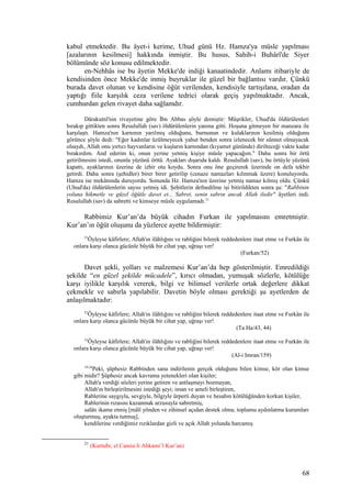 kabul etmektedir. Bu âyet-i kerime, Uhud günü Hz. Hamza'ya müsle yapılması
[azalarının kesilmesi] hakkında inmiştir. Bu husus, Sahih-i Buhârî'de Siyer
bölümünde söz konusu edilmektedir.
en-Nehhâs ise bu âyetin Mekke'de indiği kanaatindedir. Anlamı itibariyle de
kendisinden önce Mekke'de inmiş buyruklar ile güzel bir bağlantısı vardır. Çünkü
burada davet olunan ve kendisine öğüt verilenden, kendisiyle tartışılana, oradan da
yaptığı fiile karşılık ceza verilene tedrici olarak geçiş yapılmaktadır. Ancak,
cumhurdan gelen rivayet daha sağlamdır.
Dârakutnî'nin rivayetine göre İbn Abbas şöyle demiştir: Müşrikler, Uhud'da öldürülenleri
bırakıp gittikten sonra Resulullah (sav) öldürülenlerin yanına gitti. Hoşuna gitmeyen bir manzara ile
karşılaştı. Hamza'nın karnının yarılmış olduğunu, burnunun ve kulaklarının kesilmiş olduğunu
görünce şöyle dedi: "Eğer kadınlar üzülmeyecek yahut benden sonra izlenecek bir sünnet olmayacak
olsaydı, Allah onu yırtıcı hayvanların ve kuşların karnından (kıyamet gününde) dirilteceği vakte kadar
bırakırdım. And ederim ki, onun yerine yetmiş kişiye müsle yapacağım." Daha sonra bir örtü
getirilmesini istedi, onunla yüzünü örttü. Ayakları dışarıda kaldı. Resulullah (sav), bu örtüyle yüzünü
kapattı, ayaklarının üzerine de izhir otu koydu. Sonra onu öne geçirerek üzerinde on defa tekbir
getirdi. Daha sonra (şehidler) birer birer getirilip (cenaze namazları kılınmak üzere) konuluyordu.
Hamza ise mekânında duruyordu. Sonunda Hz. Hamza'nın üzerine yetmiş namaz kılmış oldu. Çünkü
(Uhud'da) öldürülenlerin sayısı yetmiş idi. Şehitlerin defnedilme işi bitirildikten sonra şu: "Rabbinin
yoluna hikmetle ve güzel öğütle davet et... Sabret, senin sabrın ancak Allah iledir" âyetleri indi.
Resulullah (sav) da sabretti ve kimseye müsle uygulamadı.21
Rabbimiz Kur’an’da büyük cihadın Furkan ile yapılmasını emretmiştir.
Kur’an’ın öğüt oluşunu da yüzlerce ayette bildirmiştir:
52
Öyleyse kâfirlere; Allah'ın ilâhlığını ve rabliğini bilerek reddedenlere itaat etme ve Furkân ile
onlara karşı olanca gücünle büyük bir cihat yap, uğraşı ver!
(Furkan/52)
Davet şekli, yolları ve malzemesi Kur’an’da hep gösterilmiştir. Emredildiği
şekilde “en güzel şekilde mücadele”, kırıcı olmadan, yumuşak sözlerle, kötülüğe
karşı iyilikle karşılık vererek, bilgi ve bilimsel verilerle ortak değerlere dikkat
çekmekle ve sabırla yapılabilir. Davetin böyle olması gerektiği şu ayetlerden de
anlaşılmaktadır:
52
Öyleyse kâfirlere; Allah'ın ilâhlığını ve rabliğini bilerek reddedenlere itaat etme ve Furkân ile
onlara karşı olanca gücünle büyük bir cihat yap, uğraşı ver!
(Ta Ha/43, 44)
52
Öyleyse kâfirlere; Allah'ın ilâhlığını ve rabliğini bilerek reddedenlere itaat etme ve Furkân ile
onlara karşı olanca gücünle büyük bir cihat yap, uğraşı ver!
(Al-i Imran/159)
19-24
Peki, şüphesiz Rabbinden sana indirilenin gerçek olduğunu bilen kimse, kör olan kimse
gibi midir? Şüphesiz ancak kavrama yetenekleri olan kişiler;
Allah'a verdiği sözleri yerine getiren ve antlaşmayı bozmayan,
Allah'ın birleştirilmesini istediği şeyi; iman ve ameli birleştiren,
Rablerine saygıyla, sevgiyle, bilgiyle ürperti duyan ve hesabın kötülüğünden korkan kişiler,
Rablerinin rızasını kazanmak arzusuyla sabretmiş,
salâtı ikame etmiş [mâlî yönden ve zihinsel açıdan destek olma; toplumu aydınlatma kurumları
oluşturmuş, ayakta tutmuş],
kendilerine verdiğimiz rızıklardan gizli ve açık Allah yolunda harcamış
21
(Kurtubi; el Camiu li Ahkami’l Kur’an)
68
 