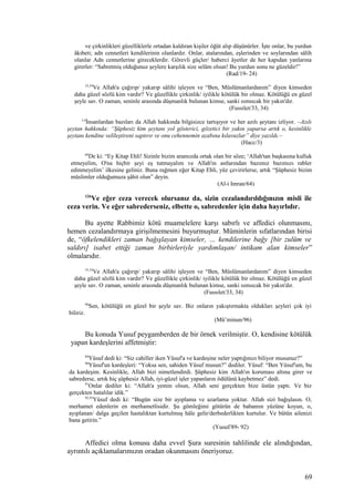 ve çirkinlikleri güzelliklerle ortadan kaldıran kişiler öğüt alıp düşünürler. İşte onlar, bu yurdun
âkıbeti; adn cennetleri kendilerinin olanlardır. Onlar, atalarından, eşlerinden ve soylarından sâlih
olanlar Adn cennetlerine gireceklerdir. Görevli güçler/ haberci âyetler de her kapıdan yanlarına
girerler: “Sabretmiş olduğunuz şeylere karşılık size selâm olsun! Bu yurdun sonu ne güzeldir!”
(Rad/19- 24)
33,34
Ve Allah'a çağırıp/ yakarıp sâlihi işleyen ve “Ben, Müslümanlardanım” diyen kimseden
daha güzel sözlü kim vardır? Ve güzellikle çirkinlik/ iyilikle kötülük bir olmaz. Kötülüğü en güzel
şeyle sav. O zaman, seninle arasında düşmanlık bulunan kimse, sanki sımsıcak bir yakın'dır.
(Fussilet/33, 34)
3,4
İnsanlardan bazıları da Allah hakkında bilgisizce tartışıyor ve her azılı şeytanı izliyor. –Azılı
şeytan hakkında: “Şüphesiz kim şeytanı yol gösterici, gözetici bir yakın yaparsa artık o, kesinlikle
şeytanı kendine velîleştireni saptırır ve onu cehennemin azabına kılavuzlar” diye yazıldı.–
(Hacc/3)
64
De ki: “Ey Kitap Ehli! Sizinle bizim aramızda ortak olan bir söze; ‘Allah'tan başkasına kulluk
etmeyelim, O'na hiçbir şeyi eş tutmayalım ve Allah'ın astlarından bazımız bazımızı rabler
edinmeyelim’ ilkesine geliniz. Buna rağmen eğer Kitap Ehli, yüz çevirirlerse, artık “Şüphesiz bizim
müslimler olduğumuza şâhit olun” deyin.
(Al-i Imran/64)
126
Ve eğer ceza verecek olursanız da, sizin cezalandırıldığınızın misli ile
ceza verin. Ve eğer sabrederseniz, elbette o, sabredenler için daha hayırlıdır.
Bu ayette Rabbimiz kötü muamelelere karşı sabırlı ve affedici olunmasını,
hemen cezalandırmaya girişilmemesini buyurmuştur. Müminlerin sıfatlarından birisi
de, “öfkelendikleri zaman bağışlayan kimseler, … kendilerine bağy [bir zulüm ve
saldırı] isabet ettiği zaman birbirleriyle yardımlaşan/ intikam alan kimseler”
olmalarıdır.
33,34
Ve Allah'a çağırıp/ yakarıp sâlihi işleyen ve “Ben, Müslümanlardanım” diyen kimseden
daha güzel sözlü kim vardır? Ve güzellikle çirkinlik/ iyilikle kötülük bir olmaz. Kötülüğü en güzel
şeyle sav. O zaman, seninle arasında düşmanlık bulunan kimse, sanki sımsıcak bir yakın'dır.
(Fussılet/33, 34)
96
Sen, kötülüğü en güzel bir şeyle sav. Biz onların yakıştırmakta oldukları şeyleri çok iyi
biliriz.
(Mü’minun/96)
Bu konuda Yusuf peygamberden de bir örnek verilmiştir. O, kendisine kötülük
yapan kardeşlerini affetmiştir:
89
Yûsuf dedi ki: “Siz cahiller iken Yûsuf'a ve kardeşine neler yaptığınızı biliyor musunuz?”
90
Yûsuf'un kardeşleri: “Yoksa sen, sahiden Yûsuf musun?” dediler. Yûsuf: “Ben Yûsuf'um, bu
da kardeşim. Kesinlikle, Allah bizi nimetlendirdi. Şüphesiz kim Allah'ın koruması altına girer ve
sabrederse, artık hiç şüphesiz Allah, iyi-güzel işler yapanların ödülünü kaybetmez” dedi.
91
Onlar dediler ki: “Allah'a yemin olsun, Allah seni gerçekten bize üstün yaptı. Ve biz
gerçekten hatalılar idik.”
92,93
Yûsuf dedi ki: “Bugün size bir ayıplama ve azarlama yoktur. Allah sizi bağışlasın. O,
merhamet edenlerin en merhametlisidir. Şu gömleğimi götürün de babamın yüzüne koyun, o,
ayıplanan/ dalga geçilen hastalıktan kurtulmuş hâle gelir/derbederlikten kurtulur. Ve bütün ailenizi
bana getirin.”
(Yusuf/89- 92)
Affedici olma konusu daha evvel Şura suresinin tahlilinde ele alındığından,
ayrıntılı açıklamalarımızın oradan okunmasını öneriyoruz.
69
 