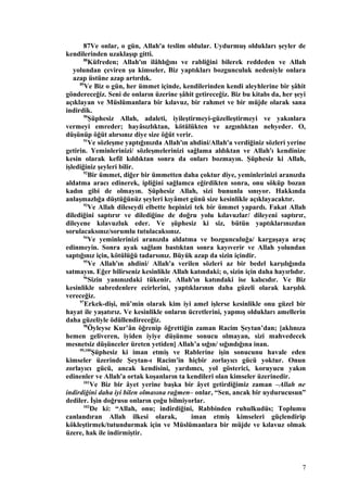 87Ve onlar, o gün, Allah'a teslim oldular. Uydurmuş oldukları şeyler de
kendilerinden uzaklaşıp gitti.
88
Küfreden; Allah'ın ilâhlığını ve rabliğini bilerek reddeden ve Allah
yolundan çeviren şu kimseler, Biz yaptıkları bozgunculuk nedeniyle onlara
azap üstüne azap artırdık.
89
Ve Biz o gün, her ümmet içinde, kendilerinden kendi aleyhlerine bir şâhit
göndereceğiz. Seni de onların üzerine şâhit getireceğiz. Biz bu kitabı da, her şeyi
açıklayan ve Müslümanlara bir kılavuz, bir rahmet ve bir müjde olarak sana
indirdik.
90
Şüphesiz Allah, adaleti, iyileştirmeyi-güzelleştirmeyi ve yakınlara
vermeyi emreder; hayâsızlıktan, kötülükten ve azgınlıktan nehyeder. O,
düşünüp öğüt alırsınız diye size öğüt verir.
91
Ve sözleşme yaptığınızda Allah'ın ahdini/Allah'a verdiğiniz sözleri yerine
getirin. Yeminlerinizi/ sözleşmelerinizi sağlama aldıktan ve Allah'ı kendinize
kesin olarak kefil kıldıktan sonra da onları bozmayın. Şüphesiz ki Allah,
işlediğiniz şeyleri bilir.
92
Bir ümmet, diğer bir ümmetten daha çoktur diye, yeminlerinizi aranızda
aldatma aracı edinerek, ipliğini sağlamca eğirdikten sonra, onu söküp bozan
kadın gibi de olmayın. Şüphesiz Allah, sizi bununla sınıyor. Hakkında
anlaşmazlığa düştüğünüz şeyleri kıyâmet günü size kesinlikle açıklayacaktır.
93
Ve Allah dileseydi elbette hepinizi tek bir ümmet yapardı. Fakat Allah
dilediğini saptırır ve dilediğine de doğru yolu kılavuzlar/ dileyeni saptırır,
dileyene kılavuzluk eder. Ve şüphesiz ki siz, bütün yaptıklarınızdan
sorulacaksınız/sorumlu tutulacaksınız.
94
Ve yeminlerinizi aranızda aldatma ve bozgunculuğa/ kargaşaya araç
edinmeyin. Sonra ayak sağlam bastıktan sonra kayıverir ve Allah yolundan
saptığınız için, kötülüğü tadarsınız. Büyük azap da sizin içindir.
95
Ve Allah'ın ahdini/ Allah'a verilen sözleri az bir bedel karşılığında
satmayın. Eğer bilirseniz kesinlikle Allah katındaki; o, sizin için daha hayırlıdır.
96
Sizin yanınızdaki tükenir, Allah'ın katındaki ise kalıcıdır. Ve Biz
kesinlikle sabredenlere ecirlerini, yaptıklarının daha güzeli olarak karşılık
vereceğiz.
97
Erkek-dişi, mü’min olarak kim iyi amel işlerse kesinlikle onu güzel bir
hayat ile yaşatırız. Ve kesinlikle onların ücretlerini, yapmış oldukları amellerin
daha güzeliyle ödüllendireceğiz.
98
Öyleyse Kur’ân öğrenip öğrettiğin zaman Racim Şeytan’dan; [aklınıza
hemen geliveren, iyiden iyiye düşünme sonucu olmayan, sizi mahvedecek
mesnetsiz düşünceler üreten yetiden] Allah’a sığın/ sığındığına inan.
99,100
Şüphesiz ki iman etmiş ve Rablerine işin sonucunu havale eden
kimseler üzerinde Şeytan-ı Racim'in hiçbir zorlayıcı gücü yoktur. Onun
zorlayıcı gücü, ancak kendisini, yardımcı, yol gösterici, koruyucu yakın
edinenler ve Allah'a ortak koşanların ta kendileri olan kimseler üzerinedir.
101
Ve Biz bir âyet yerine başka bir âyet getirdiğimiz zaman –Allah ne
indirdiğini daha iyi bilen olmasına rağmen– onlar, “Sen, ancak bir uydurucusun”
dediler. İşin doğrusu onların çoğu bilmiyorlar.
102
De ki: “Allah, onu; indirdiğini, Rabbinden ruhulkudüs; Toplumu
canlandıran Allah ilkesi olarak, iman etmiş kimseleri güçlendirip
kökleştirmek/tutundurmak için ve Müslümanlara bir müjde ve kılavuz olmak
üzere, hak ile indirmiştir.
7
 