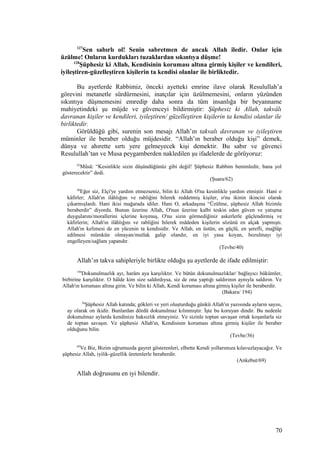 127
Sen sabırlı ol! Senin sabretmen de ancak Allah iledir. Onlar için
üzülme! Onların kurdukları tuzaklardan sıkıntıya düşme!
128
Şüphesiz ki Allah, Kendisinin koruması altına girmiş kişiler ve kendileri,
iyileştiren-güzelleştiren kişilerin ta kendisi olanlar ile birliktedir.
Bu ayetlerde Rabbimiz, önceki ayetteki emrine ilave olarak Resulullah’a
görevini metanetle sürdürmesini, inatçılar için üzülmemesini, onların yüzünden
sıkıntıya düşmemesini emredip daha sonra da tüm insanlığa bir beyanname
mahiyetindeki şu müjde ve güvenceyi bildirmiştir: Şüphesiz ki Allah, takvâlı
davranan kişiler ve kendileri, iyileştiren/ güzelleştiren kişilerin ta kendisi olanlar ile
birliktedir.
Görüldüğü gibi, surenin son mesajı Allah’ın takvalı davranan ve iyileştiren
müminler ile beraber olduğu müjdesidir. “Allah’ın beraber olduğu kişi” demek,
dünya ve ahırette sırtı yere gelmeyecek kişi demektir. Bu sabır ve güvenci
Resulullah’tan ve Musa peygamberden nakledilen şu ifadelerde de görüyoruz:
62
Mûsâ: “Kesinlikle sizin düşündüğünüz gibi değil! Şüphesiz Rabbim benimledir, bana yol
gösterecektir” dedi.
(Şuara/62)
40
Eğer siz, Elçi'ye yardım etmezseniz, bilin ki Allah O'na kesinlikle yardım etmiştir. Hani o
kâfirler; Allah'ın ilâhlığını ve rabliğini bilerek reddetmiş kişiler, o'nu ikinin ikincisi olarak
çıkarmışlardı. Hani ikisi mağarada idiler. Hani O, arkadaşına “Üzülme, şüphesiz Allah bizimle
beraberdir” diyordu. Bunun üzerine Allah, O'nun üzerine kalbi teskin eden güven ve yatışma
duygularını/morallerini içlerine koymuş, O'nu sizin görmediğiniz askerlerle güçlendirmiş ve
kâfirlerin; Allah'ın ilâhlığını ve rabliğini bilerek reddeden kişilerin sözünü en alçak yapmıştı.
Allah'ın kelimesi de en yücenin ta kendisidir. Ve Allah, en üstün, en güçlü, en şerefli, mağlûp
edilmesi mümkün olmayan/mutlak galip olandır, en iyi yasa koyan, bozulmayı iyi
engelleyen/sağlam yapandır.
(Tevbe/40)
Allah’ın takva sahipleriyle birlikte olduğu şu ayetlerde de ifade edilmiştir:
194
Dokunulmazlık ayı, harâm aya karşılıktır. Ve bütün dokunulmazlıklar/ bağlayıcı hükümler,
birbirine karşılıktır. O hâlde kim size saldırdıysa, siz de ona yaptığı saldırının aynıyla saldırın. Ve
Allah'ın koruması altına girin. Ve bilin ki Allah, Kendi koruması altına girmiş kişiler ile beraberdir.
(Bakara/ 194)
36
Şüphesiz Allah katında; gökleri ve yeri oluşturduğu günkü Allah'ın yazısında ayların sayısı,
ay olarak on ikidir. Bunlardan dördü dokunulmaz kılınmıştır. İşte bu koruyan dindir. Bu nedenle
dokunulmaz aylarda kendinize haksızlık etmeyiniz. Ve sizinle toptan savaşan ortak koşanlarla siz
de toptan savaşın. Ve şüphesiz Allah'ın, Kendisinin koruması altına girmiş kişiler ile beraber
olduğunu bilin.
(Tevbe/36)
69
Ve Biz, Bizim uğrumuzda gayret gösterenleri, elbette Kendi yollarımıza kılavuzlayacağız. Ve
şüphesiz Allah, iyilik-güzellik üretenlerle beraberdir.
(Ankebut/69)
Allah doğrusunu en iyi bilendir.
70
 