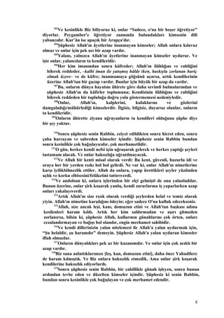 103
Ve kesinlikle Biz biliyoruz ki, onlar “Sadece, o'na bir beşer öğretiyor”
diyorlar. Peygamber'e öğretiyor zannında bulundukları kimsenin dili
yabancıdır. Kur’ân ise apaçık bir Arapça'dır.
104
Şüphesiz Allah'ın âyetlerine inanmayan kimseler; Allah onlara kılavuz
olmaz ve onlar için pek acı bir azap vardır.
105
Yalanı, yalnızca Allah'ın âyetlerine inanmayan kimseler uydurur. Ve
işte onlar, yalancıların ta kendileridir.
106
Her kim imanından sonra küfreder; Allah'ın ilâhlığını ve rabliğini
bilerek reddeder, –kalbi iman ile yatışmış hâlde iken, baskıyla zorlanan hariç
olmak üzere– ve de küfre; inanmamaya göğsünü açarsa, artık kendilerinin
üzerine Allah'tan bir gazap vardır. Bunlar için büyük bir azap da vardır.
107
Bu, onların dünya hayatını âhirete göre daha sevimli bulmalarından ve
şüphesiz Allah'ın da kâfirler toplumuna; Kendisinin ilâhlığını ve rabliğini
bilerek reddeden bir topluluğa doğru yolu göstermemesi nedeniyledir.
108
Onlar, Allah'ın, kalplerini, kulaklarını ve gözlerini
damgaladığı/mühürlediği kimselerdir. İlgisiz, bilgisiz, duyarsız olanlar, onların
ta kendileridir.
109
Onların âhirette ziyana uğrayanların ta kendileri olduğuna şüphe diye
bir şey yoktur.
110
Sonra şüphesiz senin Rabbin, eziyet edildikten sonra hicret eden, sonra
çaba harcayan ve sabreden kimseler içindir. Şüphesiz senin Rabbin bundan
sonra kesinlikle çok bağışlayıcıdır, çok merhametlidir.
111
O gün, herkes kendi nefsi için uğraşarak gelecek ve herkes yaptığı şeyleri
tastamam alacak. Ve onlar haksızlığa uğratılmayacak.
112
Ve Allah bir kenti misal olarak verdi: Bu kent, güvenli, huzurlu idi ve
oraya her bir yerden rızkı bol bol gelirdi. Ne var ki, onlar Allah'ın nimetlerine
karşı iyilikbilmezlik ettiler. Allah da onlara, yapıp ürettikleri şeyler yüzünden
açlık ve korku elbisesini/felâketini tattırıverdi.
113
Ve andolsun ki, onlara içlerinden bir elçi gelmişti de onu yalanladılar.
Bunun üzerine, onlar şirk koşarak yanlış, kendi zararlarına iş yaparlarken azap
onları yakalayıverdi.
114
Artık Allah'ın size rızık olarak verdiği şeylerden helal ve temiz olarak
yiyin. Allah'ın nimetine karşılığını ödeyin; eğer sadece O'na kulluk edecekseniz.
115
Allah, size ancak leşi, kanı, domuzun etini ve Allah'tan başkası adına
kesilenleri haram kıldı. Artık her kim saldırmadan ve aşırı gitmeden
zorlanırsa, bilsin ki, şüphesiz Allah, kullarının günahlarını çok örten, onları
cezalandırmayan ve bağışı bol olandır, engin merhamet sahibidir.
116
Ve kendi dillerinizin yalan nitelemesi ile Allah'a yalan uydurmak için,
“Şu helaldir, şu haramdır” demeyin. Şüphesiz Allah'a yalan uyduran kimseler
iflah olmazlar.
117
Onların dünyalıkları pek az bir kazanımdır. Ve onlar için çok acıklı bir
azap vardır.
118
Biz sana anlattıklarımızı [leş, kan, domuzun etini], daha önce Yahudilere
de haram kılmıştık. Ve Biz onlara haksızlık etmedik. Ama onlar şirk koşarak
kendilerine haksızlık ediyorlardı.
119
Sonra şüphesiz senin Rabbin, bir cahillikle günah işleyen, sonra bunun
ardından tevbe eden ve düzelten kimseler içindir. Şüphesiz ki senin Rabbin,
bundan sonra kesinlikle çok bağışlayan ve çok merhamet edendir.
8
 