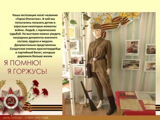 Наша экспозиция носит название
«Герои Отечества». В ней мы
попытались показать детям и
взрослым некоторые моменты
войны. Людей, с героическою
судьбой. На выставке можно увидеть
наградные документы военного
состава, ордена и медали.
Документально представлены
Солдатская книжка красногвардейца
и партийный билет, которым
дорожили больше жизни.
 