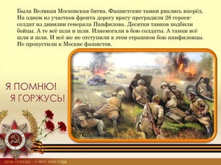 Была Великая Московская битва. Фашистские танки рвались вперёд.
На одном из участков фронта дорогу врагу преградили 28 героев-
солдат из дивизии генерала Панфилова. Десятки танков подбили
бойцы. А те всё шли и шли. Изнемогали в бою солдаты. А танки всё
шли и шли. И всё же не отступили в этом страшном бою панфиловцы.
Не пропустили к Москве фашистов.
 