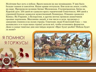 Нелёгким был путь к победе. Враги напали на нас неожиданно. У них было
больше танков и самолётов. Наши армии отступали. Бои шли на земле, в небе,
на море. Прогремели великие битвы: Московская, Сталинградская, битва на
Курской дуге. 250 дней не сдавался врагу героический Севастополь. 900 дней в
страшной блокаде держался мужественный Ленинград. Отважно сражался
Кавказ. На Украине, в Белоруссии, в других местах громили захватчиков
грозные партизаны. Миллионы людей, в том числе и дети, трудились у
заводских станков и на полях страны. Советские люди (Советский Союз — так
называлась в те годы наша страна) делали всё, чтобы остановить фашистов.
Даже в самые тяжёлые дни они твёрдо верили: «Враг будет разбит! Победа будет
за нами!»
 