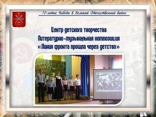 70-летие Победы в Великой Отечественной войне
Центр детского творчества
Литературно-музыкальная композиция
«Линия фронта прошла через детство»
 