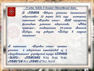 70-летие Победы в Великой Отечественной войне
В номинации «Хоровое пение» приняли
участие 8 творческих коллективов из 7
образовательных учреждений города (МБОДО
«ДЮЦ», МБОУСОШ №18, №55, №63,
МБОУ ЦО №1, МБОУ Г №1, №11)
В МБОДО «Дворец детского (юношеского)
творчества» 10 марта 2015 года состоялась
номинация «Хоровое пение» XIX городского
фестиваля детского творчества «Твоя
премьера», посвященного 70-летию Великой
Победы, под девизом: «Победа в сердцах
поколений»
 