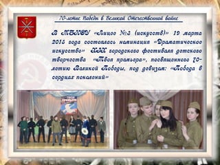 70-летие Победы в Великой Отечественной войне
В МБНОУ «Лицее №3 (искусств)» 19 марта
2015 года состоялась номинация «Драматическое
искусство» XIX городского фестиваля детского
творчества «Твоя премьера», посвященного 70-
летию Великой Победы, под девизом: «Победа в
сердцах поколений»
 