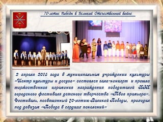 70-летие Победы в Великой Отечественной войне
2 апреля 2015 года в муниципальном учреждении культуры
«Центр культуры и досуга» состоялся гала-концерт и прошла
торжественная церемония награждения победителей XIX
городского фестиваля детского творчества «Твоя премьера».
Фестиваль, посвященный 70-летию Великой Победы, проходил
под девизом «Победа в сердцах поколений»
 