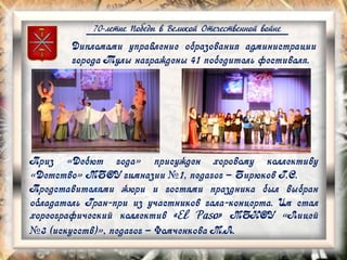 70-летие Победы в Великой Отечественной войне
Приз «Дебют года» присужден хоровому коллективу
«Детство» МБОУ гимназии №1, педагог – Бирюков Г.С.
Представителями жюри и гостями праздника был выбран
обладатель Гран-при из участников гала-концерта. Им стал
хореографический коллектив «El Paso» МБНОУ «Лицей
№3 (искусств)», педагог – Фомченкова М.А.
Дипломами управление образования администрации
города Тулы награждены 41 победитель фестиваля.
 