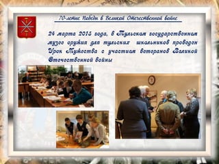 70-летие Победы в Великой Отечественной войне
24 марта 2015 года, в Тульском государственном
музее оружия для тульских школьников проведен
Урок Мужества с участием ветеранов Великой
Отечественной войны
 
