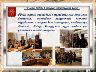 70-летие Победы в Великой Отечественной войне
Юные туляки нарисовали поздравительные открытки
ветеранам, изготовили праздничные плакаты,
разработали и представили композицию, посвященную
Великой Победе. Сотрудники музея провели для
учащихся и гостей экскурсию
 