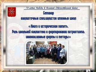 70-летие Победы в Великой Отечественной войне
Семинар
библиотечных специалистов именных школ
«Книга и историческая память.
Роль школьной библиотеки в формировании патриотизма:
инновационные формы и методы»
 